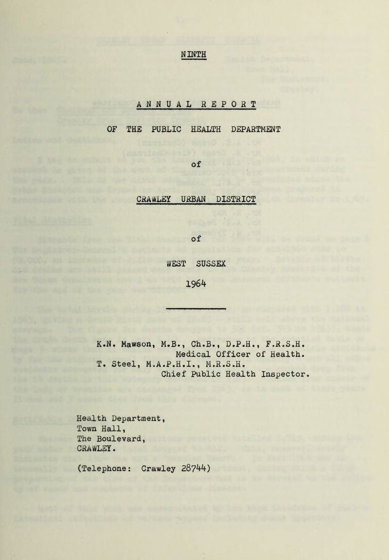 NINTH ANNUAL REPORT OF THE PUBLIC HEALTH DEPARTMENT of CRAy)/L£Y URBAN DISTRICT of WEST SUSSEX 1964 K.N. Mawson, M.B., Ch.B., D.P.H., F.R.S.H. Medical Officer of Health. T. Steel, M.A.P.H.I., M.R.S.H. Chief Public Health Inspector. Health Department, Town HeuLl, The Boulevard, CRAWLEY. (Telephone: Crawley 28744)