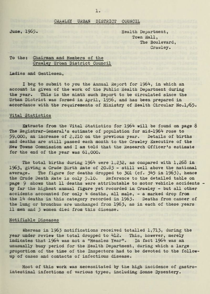 CiU^L£Y UHBAN DISTRICT COUNCIL June, 1965* Health Department, Town Hall, The Boulevard, Crawley. To the: Chairman and Members of the Crawley Urban District Council Ladies and Gentlemen, I beg to submit to you the Annual Report for 196^, in which an account is given of the work of the Public Health Department during the year. This is the ninth such Report to be circulated since the Urban District was formed in April, 1956, and has been prepared in accordance with the requirements of Ministry of Health Circular No.1/65- Vital Statistics Extracts from the Vital Statistics for 1964 will be found on page 8 The Registrar-General's estimate of population for mid-1964 rose to 59,000, an increase of 2,210 on the previous year. Details of births and deaths are still passed each month to the Crawley Executive of the New Towns Commission and I am told that the Research Officer's estimate for the end of the year was 6l,000. The total births during 1964 were 1,2^2, as compared with 1,268 in 1963» giving a Crude Birth Rate of 20.83 - still well above the national average. The figure for deaths dropped to 301 (cf. 345 in 1963), hence the Crude Death Rate is only 3»10. Reference to the detailed table on page 9 shows that 11 deaths were attributable to motor vehicle accidents by far the highest annual figure yet recorded in Crawley - but all other accidents accounted for only 4 deaths, all male, - a marked drop from the l4 deaths in this category recorded in 1963* Deaths from cancer of the lung or bronchus are unchanged from 1963» as in each of these years 11 men and 3 women died from this disease. Notifiable Diseases i*/hereas in I963 notifications received totalled l,713ii during the year under review the total dropped to 412. This, however, merely indicates that 1964 was not a Measles Year. In fact 1964 was an unusually busy period for the Health Department, during which a large proportion of the time of the Inspectors had to be devoted to the follow- up of cases and contacts of infectious disease. Most of this work was necessitated by the high incidence of gastro- intestinal infections of various types, including Sonne Dysentery.
