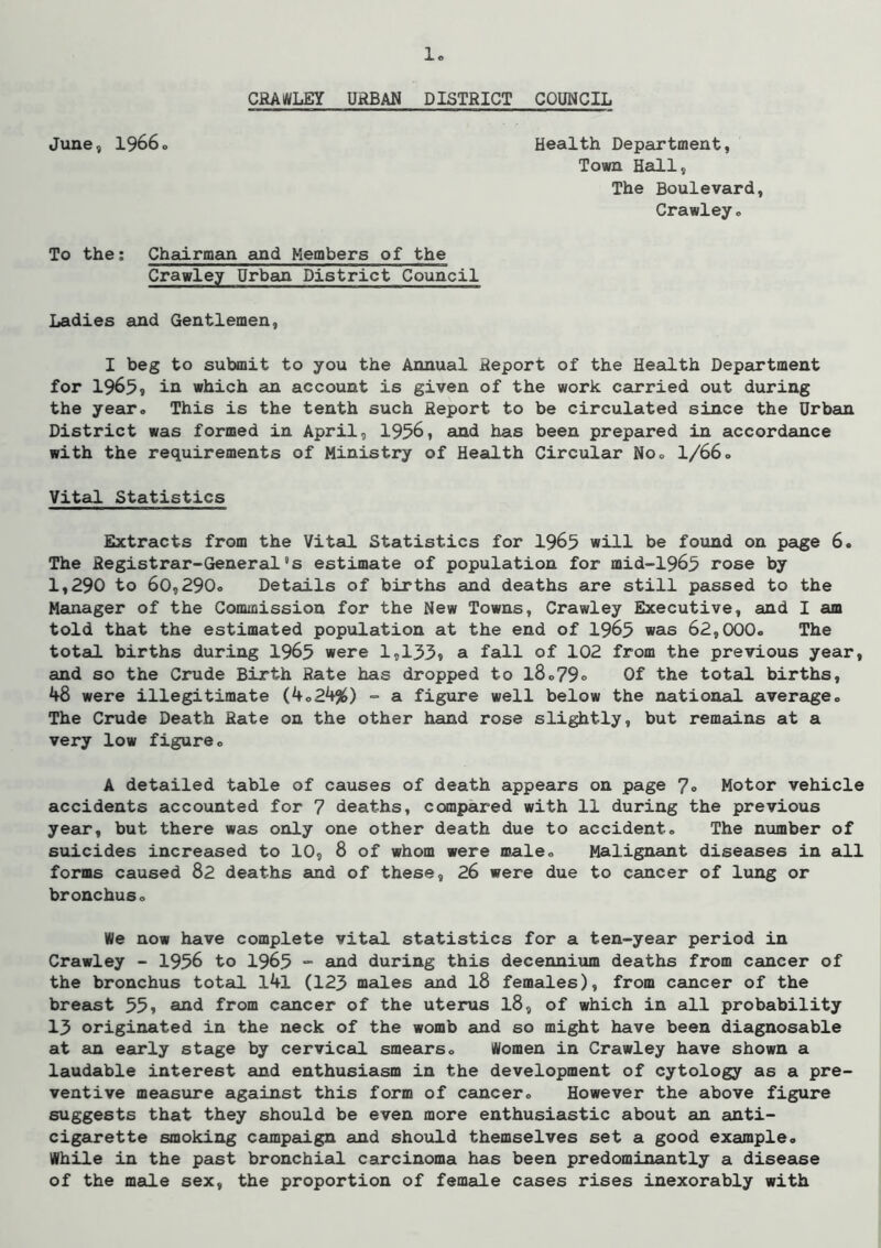 CRAWLEY URBAN DISTRICT COUNCIL June, 19660 Health Department, Town Hall, The Boulevard, Crawley o To the; Chairman and Members of the Crawley Urban District Council Ladies and Gentlemen, I beg to submit to you the Annual Report of the Health Department for 1965* in which an account is given of the work carried out during the year# This is the tenth such Report to be circulated since the Urban District was formed in April, 1956, and has been prepared in accordance with the requirements of Ministry of Health Circular Noo 1/66» Vital Statistics Extracts from the Vital Statistics for 1965 will be found on peige 6. The Registrar-General's estimate of population for mid-1965 rose by 1,290 to 60,290o Details of births and deaths are still passed to the Manager of the Commission for the New Towns, Crawley Executive, and I am told that the estimated population at the end of 1965 was 62,000o The total births during 1965 were 1,133» a fall of 102 from the previous year, and so the Crude Birth Rate has dropped to l8o79o Of the totad births, 48 were illegitimate (4024%) - a figure well below the national averageo The Crude Death Rate on the other hand rose slightly, but remains at a very low figureo A detailed table of causes of death appears on page 7» Motor vehicle accidents accounted for 7 deaths, compared with 11 during the previous year, but there was only one other death due to accident» The number of suicides increased to 10, 8 of whom were maleo Malignant diseases in all forms caused 82 deaths and of these, 26 were due to cancer of lung or bronchus« We now have complete vital statistics for a ten-year period in Crawley - 1956 to 1965 • aad during this decennium deaths from camcer of the bronchus total l4l (123 males and I8 females), from cancer of the breast 55» and from cancer of the uterus I8, of which in all probability 13 originated in the neck of the womb and so might have been diagnosable at an early stage by cervical smearso Women in Crawley have shown a laudable interest and enthusiasm in the development of cytology as a pre- ventive measure against this form of cancero However the above figure suggests that they should be even more enthusiastic about an anti- cigarette smoking campaign and should themselves set a good example. While in the past bronchial carcinoma has been predominantly a disease of the mede sex, the proportion of female cases rises inexorably with