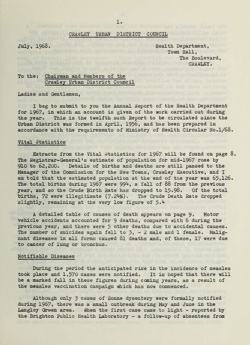 CRAWLEY URBAN DISTRICT COUNCIL July, 1968. Health Department, Town Hall, The Boulevard, CRAWLEY. To the; Chairman and Members of the Crawley Urban District Council Ladies and Gentlemen, I beg to submit to you the Annual Report of the Health Department for 1967* in which an account is given of the work carried out during the year. This is the twelfth such Report to be circulated since the Urban District was formed in April, 1956, and has been prepared in accordance with the requirements of Ministry of Health Circular No.1/68. Vital Statistics Extracts from the Vital Statistics for 196? will be found on page 8, The Registrar-General's estimate of population for mid-1967 rose by 910 to 62,200. Details of births and deaths are still passed to the Manager of the Commission for the New Towns, Crawley Executive, and I am told that the estimated population at the end of the year was 651126. The total births during I967 were 99^» a fall of 88 from the previous year, and so the Crude Birth Rate has dropped to 15*98. Of the total births, 72 were illegitimate {7o2k%)o The Crude Death Rate dropped slightly, remaining at the very low figure of 5«^ A detailed table of causes of death appears on page 9o Motor vehicle accidents accounted for 9 deaths, compared with 6 during the previous year, and there were 5 other deaths due to accidental causes. The number of suicides again fell to 3» - 2 male and 1 female. Malig- nant diseases in all forms caused 8l deaths and, of these, 17 were due to cancer of lung or bronchus. Notifiable Diseases During the period the anticipated rise in the incidence of measles took place and 1,570 cases were notified. It is hoped that there will be a marked fall in these figures during caning years, as a result of the measles vaccination campaign which has now commenced. Although only 5 cases of Sonne dysentery were formally notified during 1967* there was a small outbreak during May and June in the Langley Green eirea. When the first case came to light - reported by the Brighton Public Health Laboratory - a follow-up of absentees from
