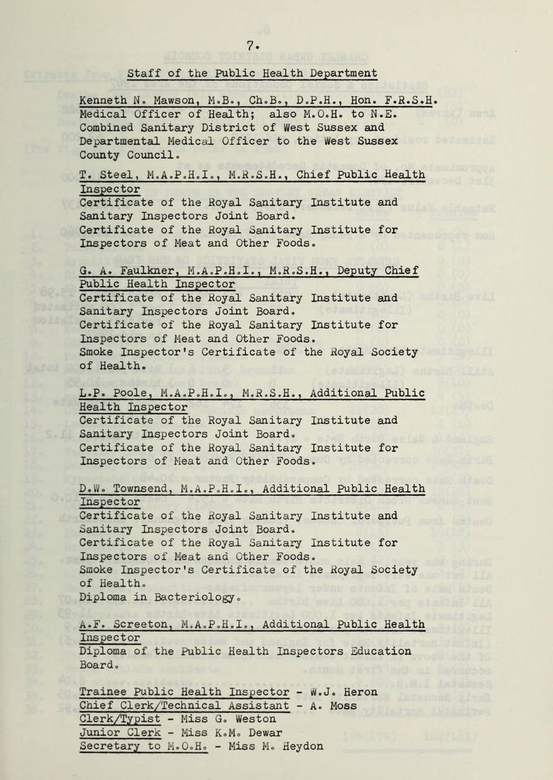 Staff of the Public Health Department Kenneth N. Mawson, McB., ChoB», D.P.H., Hon, F»R»S«H. Medical Officer of Health; also M.O.H. to N.E. Combined Sanitary District of West Sussex and Departmentcil Medical Officer to the West Sussex County Coxuicil. T» Steel, M.A.P.HoIo, M.H.S.H., Chief Public Health Inspector Certificate of the Royal Sanitary Institute and Sanitary Inspectors Joint Board. Certificate of the Royal Sanitary Institute for Inspectors of Meat and Other Foods. G. A. Faulkner, M.A.P.H.I., M.R.S.H., Deputy Chief Public Health Inspector Certificate of the Royal Sanitary Institute and Sanitary Inspectors Joint Board, Certificate of the Royal Sanitary Institute for Inspectors of Meat and Other Foods. Smoke Inspector's Certificate of the Royal Society of Health. L.P. Poole, M.A.P.H.I., M.R.S.H., Additional Public Health Inspector Certificate of the Royal Sanitary Institute and Sanitary Inspectors Joint Board, Certificate of the Royal Sanitary Institute for Inspectors of Meat and Other Foods. D.Wo Townsend, M.A.P.H.I,, Additional Public Health Inspector Certificate of the Royal Sanitary Institute and Sanitary Inspectors Joint Board, Certificate of the Royal Sanitary Institute for Inspectors of Meat and Other Foods. Smoke Inspector's Certificate of the Royal Society of Health, Diploma in Bacteriology, A.F. Screeton, M,A,P,H.I,, Additional Public Health Inspector Diploma of the Public Health Inspectors Education Board, Trainee Public Health Inspector - W.J. Heron Chief Clerk/Technical Assistant - A. Moss Clerk/Typist - Miss G, Weston Junior Clerk - Miss K.M, Dewar Secretary to M,0,H, - Miss M, Heydon