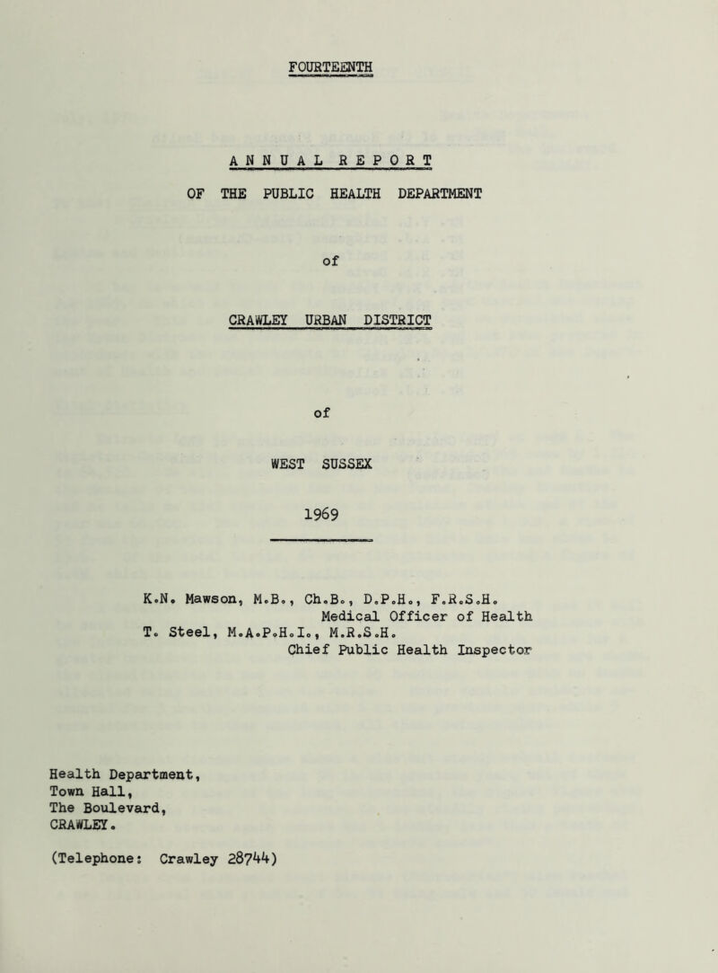 FOURTEENTH ANNUAL REPORT OF THE PUBLIC HEALTH DEPARTMENT of CRAWLEY URBAN DISTRICT of WEST SUSSEX 1969 K.N* Mawson, M.B,, ChoBo, D,P.Ho, F.RoSoH. Medical Officer of Health To Steelj MoA^PoHoIo) MoRoSoHo Chief Public Health Inspector Health Department, Town Hall, The Boulevard, CRAWLEYo (Telephone; Crawley 28?^^)