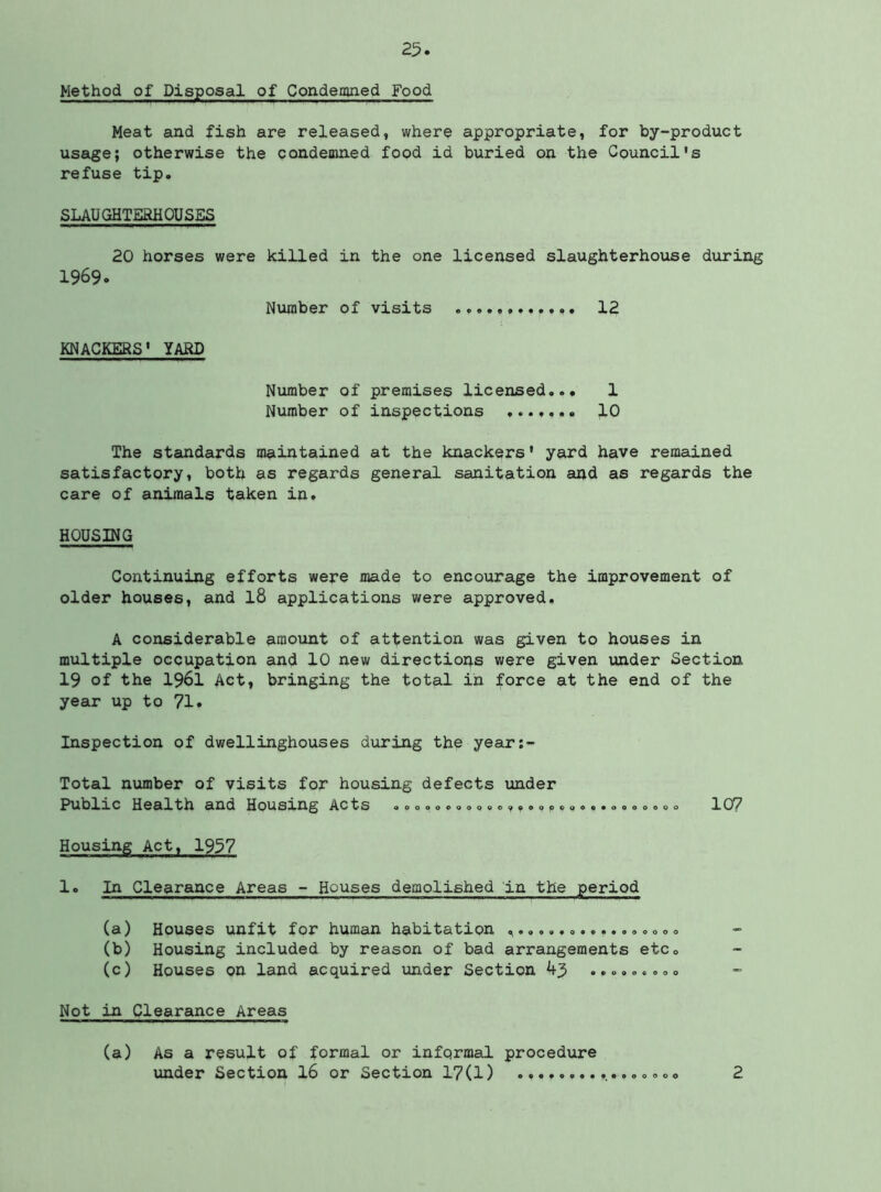 Method of Disposal of Condemned Food Meat and fish are released, where appropriate, for by-product usage; otherwise the condemned food id buried on the Council's refuse tip. SLAUGHTERHOUSES 20 horses were killed in the one licensed slaughterhouse during 1969. Number of visits 12 KNACKERS' YARD Number of premises licensed... 1 Number of inspections 10 The standards maintained at the knackers' yard have remained satisfactory, both as regards general sanitation and as regards the care of animals taken in. HOUSING Continuing efforts were made to encourage the improvement of older houses, and I8 applications were approved. A considerable amount of attention was given to houses in multiple occupation and 10 new directions v/ere given under Section 19 of the 1961 Act, bringing the total in force at the end of the year up to 71. Inspection of dwellinghouses during the year:- Total number of visits for housing defects under Rublxc Health and Housing Acts oooooo.oqoo,.ooqooo«.ooooooo 107 Housing Act, 1957 1. In Clearance Areas - Houses demolished in the period (a) Houses unfit for human habitation (b) Housing included by reason of bad arrangements etc. (c) Houses on land acquired under Section 45 ........o Not in Clearance Areas (a) As a result of formal or informal procedure under Section I6 or Section 17(1) 000 2