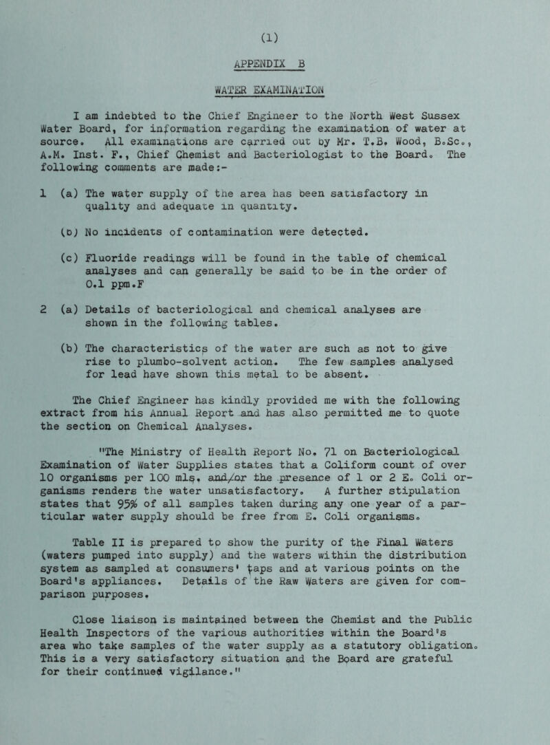 APP£NDIX B WATER EXAMINATION ■  r ' I am indebted to the Chief Engineer to the North West Sussex Water Board, for information regarding the examination of water at source. All examinations are corned out by Mr. T.B, Wood, BoSc,, A.M. Inst. F., Chief Qhemist and Bacteriologist to the Board, The following comments are made;- 1 (a) The water supply of tne area has been satisfactory in quality and adequate in quantity. No incidents of contamination were detected, (c) Fluoride readings will be found in the table of chemical analyses and can generally be said to be in the order of 0,1 ppm.F 2 (a) Details of bacteriological and chemical analyses are shown in the following tables. (b) The characteristics of the water are such as not to give rise to plumbo-solvent action. The few samples analysed for lead have shown this m^tal to be absent. The Chief Engineer has kindly provided me with the following extract from his Annual Report and has also permitted me to quote the section on Chemical Analyses. The Ministry of Health Report No, 71 on Bacteriological Examination of Water Supplies states that a Coliform count of over 10 organisms per 100 ml;^, and/oj: the presence of 1 or 2 E, Coli or- ganisms renders the water unsatisfactory, A further stipulation states that 95% of all samples taken during any one year of a par- ticular water supply should be free from E. Coli organisms. Table II is prepared to show the purity of the Final Waters (waters pumped into supply) and the waters within the distribution system as sampled at consumers' ^aps and at various points on the Board's appliances. Details of the Raw Waters are given for com- parison purposes. Close liaison is maintained between the Chemist and the Public Health Inspectors of the various authorities within the Board's area who take samples of the water supply as a statutory obligation. This is a very satisfactory situation and the Bpard are grateful for their continued vigilance.