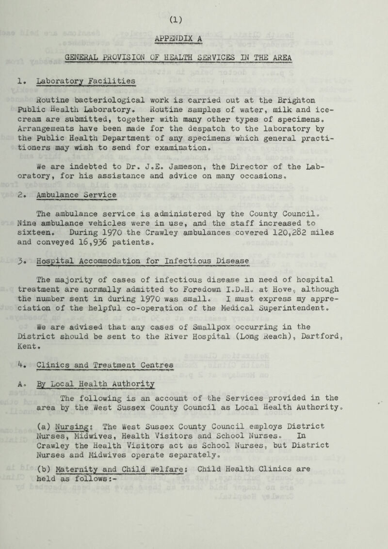 APPENDIX A GENERAL PROVISION OF HEALTH SERVICES IN THE AREA 1. Laboratory facilities Routine bacteriological work is carried out at the Brighton Public Health Laboratory. Routine samples of water, milk and ice- cream are submitted, together with many other types of specimens., Arrangements have been made for the despatch to the laboratory by the Public Health Department of any specimens which general practi- tioners may wish to send for examination. We are indebted to Dr. J.E. Jameson, the Director of the Lab- oratory, for his assistance and advice on many occasions. 2. Ambulance Service The ambulance service is administered by the County Council. Nine ambulance vehicles were in use, and the staff increased to sixteen. During 1970 the Crawley ambulances covered 120,282 miles and conveyed 16,936 patients. 3» Hospital Accommodation for Infectious Disease The majority of cases of infectious disease in need of hospital treatment are normally admitted to Foredown I.D.H. at Hove, although the number sent in during 1970 was small. I must express my appre- ciation of the helpful co-operation of the Medical Superintendent. We are advised that any cases of Smallpox occurring in the District should be sent to the River Hospital (Long Reach), Dartford Kent. 4. Clinics and Treatment Centres A. Bjr_ Local Health Authority The following is an account of the Services provided in the area by the West Sussex County Council as Local Health Authority (a) Nursings The West Sussex County Council employs District Nurses, Midwives, Health Visitors and School Nurses. In Crawley the Health Visitors act as School Nurses, but District Nurses and Midwives operate separately. (b) Maternity and Child Welfares Child Health Clinics are held as follows:-