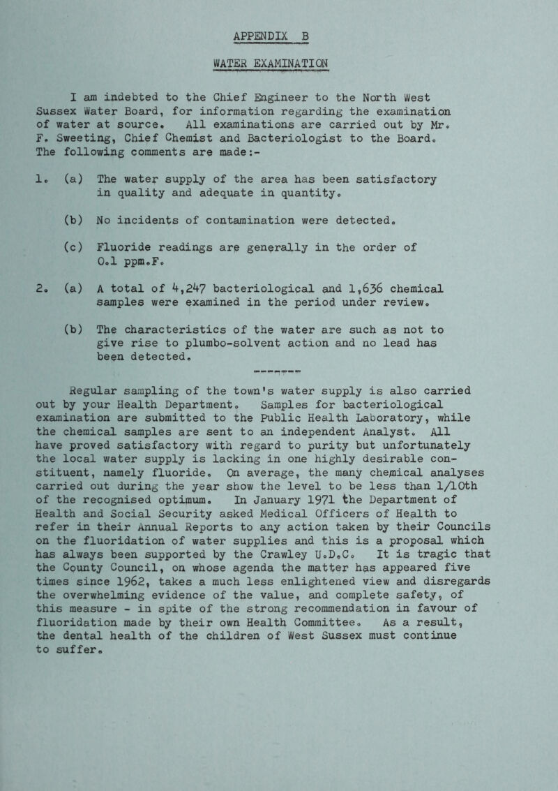 APPENDIX B WATER EXAMINATION I am indebted to the Chief Engineer to the North West Sussex Water Board, for information regarding the examination of water at source. All examinations are carried out by Mr. F. Sweeting, Chief Chemist and Bacteriologist to the Board. The following comments are made:- 1. (a) The water supply of the area has been satisfactory in quality and adequate in quantity. (b) No incidents of contamination were detected. (c) Fluoride readings are generally in the order of 0.1 ppm.F. 2. (a) A total of 4,247 bacteriological and 1,636 chemical samples were examined in the period under review. (b) The characteristics of the water are such as not to give rise to plumbo-solvent action and no lead has been detected. Regular sampling of the town's water supply is also carried out by your Health Department. Samples for bacteriological examination are submitted to the Public Health Laboratory, while the chemical samples are sent to an independent Analyst. All have proved satisfactory with regard to purity but unfortunately the local water supply is lacking in one highly desirable con- stituent, namely fluoride. On average, the many chemical analyses carried out during the year show the level to be less than 1/lOth of the recognised optimum. In January 1971 the Department of Health and Social Security asked Medical Officers of Health to refer in their Annual Reports to any action taken by their Councils on the fluoridation of water supplies and this is a proposal which has always been supported by the Crawley U.D.C. It is tragic that the County Council, on whose agenda the matter has appeared five times since 1962, takes a much less enlightened view and disregards the overwhelming evidence of the value, and complete safety, of this measure - in spite of the strong recommendation in favour of fluoridation made by their own Health Committee. As a result, the dental health of the children of West Sussex must continue to suffer.
