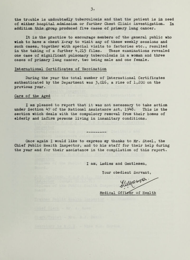 the trouble is undoubtedly tuberculosis and that the patient is in need of either hospital admission or further Chest Clinic investigationo In addition.this group produced five cases of priaary lung cancer. It is the practice to encourage members of the general public who wish to have a chest X-ray to visit any of these weekly sessions and such cases, together with special visits to factories etc., resulted in the taking of a further 4,215 films. These examinations revealed one case of significant pulmonary tuberculosis in a woman and three cases of primary lung cancer, two being male and one female. International Certificates of Vaccination During the year the total number of International Certificates authenticated by the Department was 5>Ol6, a rise of 1,200 on the previous year. Care of the Aged I am pleased to report that it was not necessary to take action under Section 47 of the National Assistance Act, 1948. This is the section which deals with the compulsory removal from their homes of elderly and infirm persons living in insanitary conditions. Once again I would like to express my thanks to Mr. Steel, the Chief Public Health Inspector, and to his staff for their help during the year and for their assistance in the compilation of this report. I am, Ladies and Gentlemen, Your obedient Servant, Medical