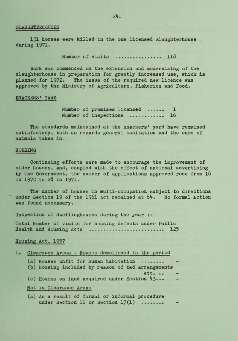 SLAUGETiiliiHOUSES 131 horses were killed in the one licensed slaughterhouse during 1971® Number of visits ....o c« II8 yVork was commenced on the extension and modernising of the slaughterhouse in preparation for greatly increased use, which is planned for 1972® The issue of the required new licence was approved by the Ministry of Agriculture, Fisheries and Food, KNACKFRS' YARD Number of premises licensed 1 Number of inspections I6 The standards maintained at the knackers' yard have remained satisfactory, both as regards general sanitation and the care of animals taken iUo HOUSING Continuing efforts were made to encourage the improvement of older houses, and, coupled with the effect of national advertising by the Government, the number of applications approved rose from I8 in 1970 to 28 in 1971® The number of houses in multi-occupation subject to directions under Section 19 of the I96I Act remained at 64o No formal action was found necessaryo Inspection of dwellinghouses during the year Total Number of visits for housing defects under Public Health and Housing Acts ooooDoooooooooooooeooe«ooo 123 Housing Act, 1997 lo Clearance Areas - Houses demolished in the period (a) Houses unfit for human habitation 00000000 (b) Housing included by reason of bad arrangements etc 000 — (c) Houses on land acquired vinder Section 43®.» Not in Clearance Areas (a) As a result of formal or informal procedure under Section I6 or Section 17(1) 0.00.. 00