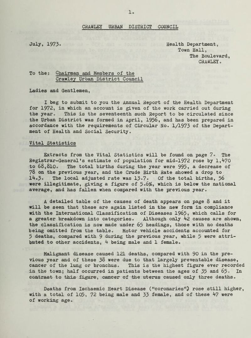 CRAWLEY URBAN DISTRICT COUNCIL July, 1973. Health Department, Town Hall, The Boulevard, CRAWLEY. To the; Chairman and Members of the Crawley Urban District Council Ladies and Gentlemen, I beg to submit to you the Annual Report of the Health Department for 1972, in which an accotmt is given of the work carried out during the yeau*. This is the seventeenth such Report to be circulated since the Urban District was formed in April, 1956, and has been prepared in accordance with the requirements of Circular No. 1/1973 of the Depart- ment of Health and Social Security. Vital Statistics Extracts from the Vital Statistics will be found on page 7. The Registrar-General's estimate of population for mid-1972 rose by 1,470 to 68,810. The total births during the year were 995» a decrease of 78 on the previous year, and the Crude Birth Rate showed a drop to 14.3. The local adjusted rate was 13o7. Of the total births, 56 were illegitimate, giving a figure of 5<>6%, which is below the national average, and has fallen when compared with the previous year. A detailed table of the causes of death appears on page 8 and it will be seen that these are again listed in the new form in compliance with the International Classification of Diseases 1965» which calls for a greater breakdown into categories. Although only 42 causes are shown, the classification is now made under 65 headings, those with no deaths being omitted from the table. Motor vehicle accidents accounted for 5 deaths, compared with 9 during the previous year, while 5 were attri- buted to other accidents, 4 being male and 1 female. Medignant disease caused 121 deaths, compared with 90 in the pre- vious year and of these 38 were due to that largely preventable disease, ceuacer of the lung or bronchus. This is the highest figure ever recorded in the town; half occurred in patients between the ages of 35 aud 63» lu contrast to this figure, cancer of the uterus caused only three deaths. Deaths from Ischaemic Heart Disease (coronaries^ rose still higher, with a total of 105$ 72 being male and 33 female, and of these 47 were of working age.