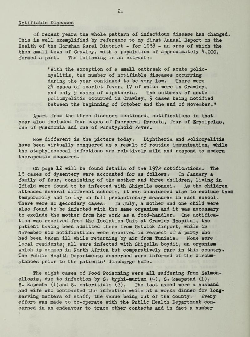 Notifiable Diseases Of recent years the whole pattern of infectious disease has changed. This is well exemplified by reference to my first Annual Report on the Health of the Horsham Rural District - for 1938 - an area of which the then small town of Crawley, with a population of approximately ^,000, formed a part. The following is an extract With the exception of a small outbreak of acute polio- myelitis, the number of notifiable diseases occurring during the year continued to be very low. There were Zk cases of scarlet fever, 1? of which were in Crawley, and only 5 cases of diphtheria. The outbreak of acute poliomyelitis occurred in Crawley, 9 cases being notified between the beginning of October and the end of November. Apart from the three diseases mentioned, notifications in that year also included four cases of Puerperal Pyrexia, four of Erysipelas, one of Pneumonia and one of Paratyphoid Fever. How different is the picture today. Diphtheria and Poliomyelitis have been virtually conquered as a result of routine immtmisation, while the staphylococcal infections are relatively mild and respond to modern therapeutic measures. On page 12 will be found details of the 1972 notifications. The 13 cases of dysentery were accounted for as follows. In January a family of four, consisting of the mother and three children, living in Ifield were found to be infected with Shigella sonnei. As the children attended several different schools, it was considered wise to exclude them temporarily and to lay on full precautionary measures in each school. There were no secondary cases. In July, a mother and one child were also found to be infected with the same organism and it was necessary to exclude the mother from her work as a food-handler. One notifica- tion was received from the Isolation Unit at Crawley Hospital, the patient having been admitted there from Gatwick Airport, while in November six notifications were received in respect of a party who had been taken ill while returning by air from Tunisia. None were local residents^ all were infected with Shigella boydii, an organism which is common in North Africa but comparatively rare in this country. The Public Health Departments concerned were informed of the circum- stances prior to the patients’ discharge home. The eight cases of Food Poisoning were all suffering from Salmon- ellosis, due to infection by S. typhi-murium (4), S. kaapstad (1), S. kapemba (l)and S. enteritidis (2). The last named were a husbauad and wife who contracted the infection while at a works dinner for long- serving members of staff, the venue being out of the county. Every effort was made to co-operate with the Public Health Department con- cerned in an endeavour to trace other contacts and in fact a number
