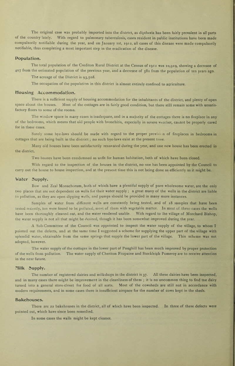 of the country lately. With regard to pulmonary tuberculosis, cases resident in public institutions have been made compulsorily notifiable during the year, and on January ist, 1912, all cases of this disease were made compulsorily notifiable, thus completing a most important step in the eradication of the disease. Population. The total population of the Crediton Rural District at the Census of 1911 was 10,919, showing a decrease of 407 from the estimated population of the previous year, and a decrease of 581 from the population of ten years ago. The acreage of the District is 93,508. The occupation of the population in this district is almost entirely confined to agriculture. Housing Accommodation. There is a sufficient supply of housing accommodation for the inhabitants of the district, and plenty of open space about the houses. Most of the cottages are in fairly good condition, but there still remain some with unsatis- factory floors to some of the rooms. The window space in many cases is inadequate, and in a majority of the cottages there is no fireplace in any of the bedrooms, which means that old people with bronchitis, especially in severe weather, cannot be properly cared for in these cases. Surely some bye-laws should be made with regard to the proper provisi. n of fireplaces in bedrooms in cottages that are being built in the district ; no such bye-laws exist at the present time. Many old houses have been satisfactorily renovated during the year, and one new house has been erected in the district. Two houses have been condemned as unfit for human habitation, both of which have been closed. With regard to the inspection of the houses in the district, no one has been appointed by the Council to carry out the house to house inspection, and at the present time this is not being done as efficiently as it might be. Water Supply. Bow and Zeal Monachorum, both of which have a plentiful supply of pure wholesome water, are the only two places that are not dependent on wells fur their water supply ; a great many of the wells in the district are liable to pollution, as they are open dipping wells, and pumps should be provided in many more instances. Samples of water from different wells are constantly being tested, and of 18 samples that have been tested recently, ten were found to be polluted, most of them with vegetable matter. In most of these cases the wells have been thoroughly cleaned out, and the water rendered usable. With regard to the village of Morchard Bishop, the water supply is not all that might be desired, though it has been somewhat improved during the year. A Sub-Committee of the Council was appointed to inspect the water supply of the village, to whom I pointed out the defects, and at the same time I suggested a scheme for supplying the upper part of the village with splendid water, obtainable from the same springs that supply the lower part of the village. This scheme was not adopted, however. The water supply of the cottages in the lower part of Poughill has been much improved by proper protection of the wells from pollution. The water supply of Cheriton Fitzpaine and Stockleigh Pomeroy are to receive attention in the near future. Milk Supply. The number of registered dairies and milkshops in the district is 37. All these dairies have been inspected, and in many cases there might be improvement in the cleanliness of them ; it is no uncommon thing to find the dairy turned into a general store-closet for food of all sorts. Most of the cowsheds are still not in accordance with modern requirements, and in some cases there is insufficient airspace for the number of cows kept in the sheds. Bakehouses. There are 22 bakehouses in the district, all of which have been inspected. In three of these defects were pointed out, which have since been remedied. In some cases the walls might be kept cleaner.