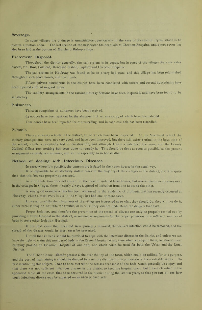 Sewerage. In some villages the drainage is unsatisfactory, particularly in the case of Newton St. Cyres, which is to receive attention soon. The last section of the new sewer has been laid at Cheriton Fitzpaine, and a new sewer has also been laid at the bottom of Morchard Bishop village. Excrement Disposal. Throughout the district generally, the pail system is in vogue, but in some of the viliages there are water closets, viz., Bow, Coleford, Morchard Bishop, Lapford and Cheriton Fitzpaine. The pail system in Hookway was found to be in a very bad state, and this village has been refurnished throughout with good closets, and fresh pails. Fifteen private housedrains in the district have been connected with sewers and several housedrains have been repaired and put in good order. The sanitary arrangements in the various Railway Stations have been inspected, and have been found to be satisfactory. Nuisances. Thirteen complaints of nuisances have been received. 63 notices have been sent out for the abatement of nuisances, 49 of which have been abated. Four houses have been repoited for otercrowding, and in each case this has been remedied. Schools. There are twenty schools in the district, all of which have been inspected. At the Morchard School the sanitary arrangements were not very good, and have been improved, but there still exists a urinal in the boys’ side of the school, which is essentially bad in construction, and although I have condemned the same, and the County Medical Officer too, nothing has been done to remedy it. This should be done as soon as possible, as the present arrangement certainly is a nuisance, and will be especially so in hot weather. Method of dealing with Infectious Diseases. In cases where it is possible, the patients are isolated in their own houses in the usual way. It is impossible to satisfactorily isolate cases in the majority of the cottages in the district, and it is quite time that this fact was properly appreciated. As a rule infection does not spread in the case of isolated farm houses, but where infectious diseases exist in the cottages in villages, there is nearly always a spread of infection from one house to the other. A very good example of this has been witnessed in the epidemic of diptheria that has recently occurred at Hookway, where almost every hi use in the village has had one or more cases. However carefully the inhabitants of the village are instructed as to what they should do, they will not do it, either because thay do not take the trouble, or because they will not understand the dangers that exist. Proper isolation, and therefore the prevention of the spread of disease can only be properly carried out by providing a Fever Hospital in the district, or making arrangements for the proper provision of a sufficient number of beds in some other Isolation Hospital. If the first cases that occurred were promptly removed, the focus of infection would be removed, and the spread of the disease would in most cases be prevented. I think that 16 beds should be provided to cope with the infectious disease in the district, and unless we can have the right tc claim this number of beds in the Exeter Hospital at any time when we require them, we should most certainly provide an Isolation Hospital of our own, one which could be used for both the Urban and the Rural Districts. The Urban Council already possess a site near the top of the town, which could be utilised for this purpose, and the cost of maintaining it should be divided between the districts in the proportion of their rateable values On first mentioning this subject, I was at once met with the remark that most of the beds would generally be empty, and that there was not sufficient infectious disease in the district to keep the hospital open, but I have classified in the appended table all the cases that have occurred in the district during the last ten years, so that you can all see how much infectious disease may be expected on an average each year.