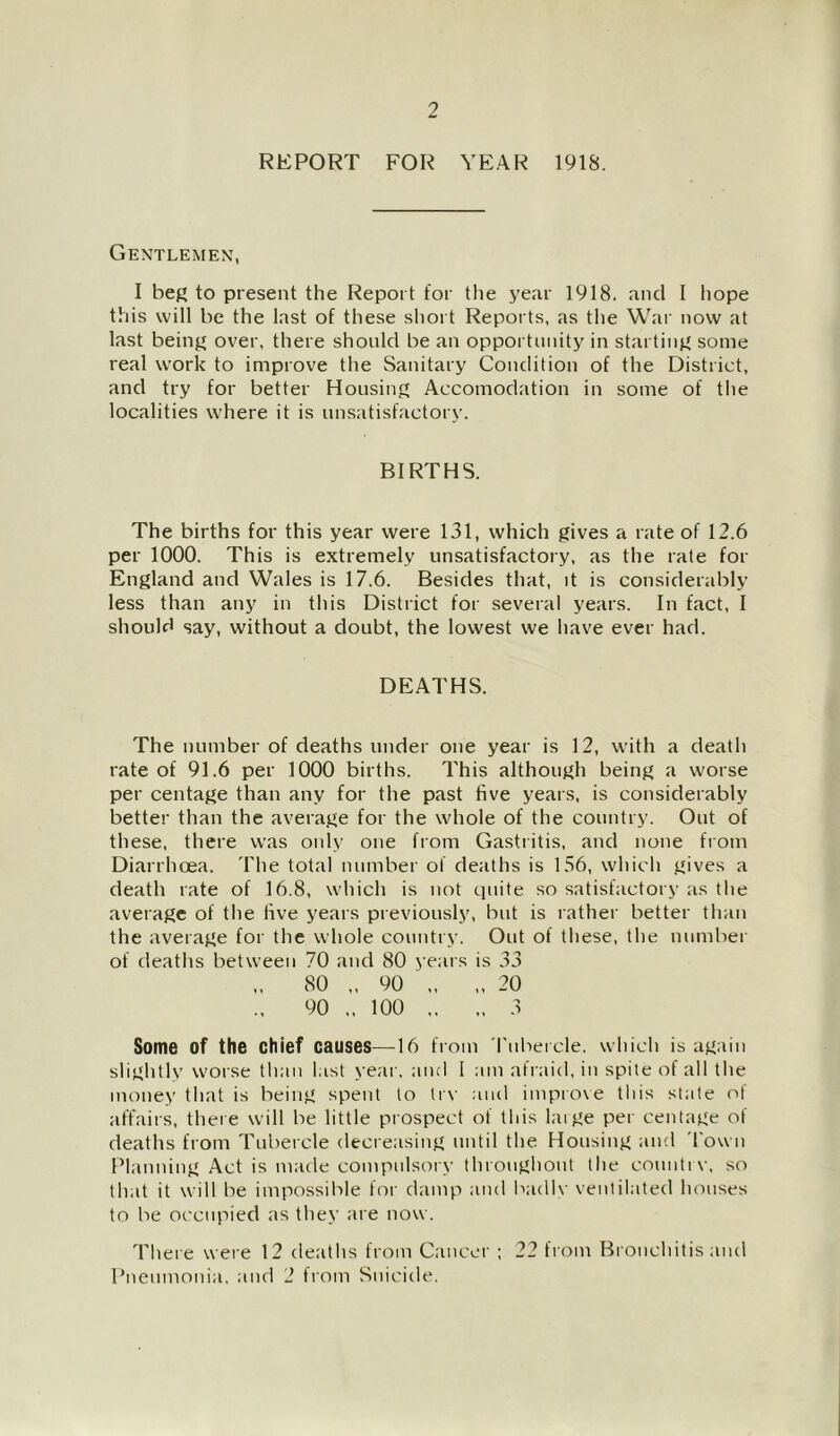 REPORT FOR YEAR 1918. Gentlemen, I beg to present the Report for the year 1918. and I hope this will be the last of these short Reports, as the War now at last being over, there should be an opportunity in starting some real work to improve the Sanitary Condition of the District, and try for better Housing Accomodation in some of the localities where it is unsatisfactory. BIRTHS. The births for this year were 131, which gives a rate of 12.6 per 1000. This is extremely unsatisfactory, as the rate for England and Wales is 17.6. Besides that, it is considerably less than any in this District for several years. In fact, I should say, without a doubt, the lowest we have ever had. DEATHS. The number of deaths under one year is 12, with a death rate of 91.6 per 1000 births. This although being a worse per centage than any for the past five years, is considerably better than the average for the whole of the country. Out of these, there was only one from Gastritis, and none from Diarrhoea. The total number of deaths is 156, which gives a death rate of 16.8, which is not quite so satisfactory as the average of the five years previously, but is rather better than the average for the whole country. Out of these, the number of deaths between 70 and 80 years is 33 80 „ 90 90 „ 100 Some of the chief causes—16 from rnbeicle. which is again slightly worse tlian last year, and I am afraid, in spite of all the money that is being spent to trv ;ind imptove this state of tiffairs, there will be little prospect of this huge per centage of deaths from Tubercle decreasing until the Housing and Town Planning Act is made compulsory thronghont the countiv, so that it will be impossible for damp and Ixidlv ventilated houses to be occupied as they are now. Tliere were 12 deaths from Cancer ; 22 from Bronchitis and Pneumonia, and 2 from Suicide.