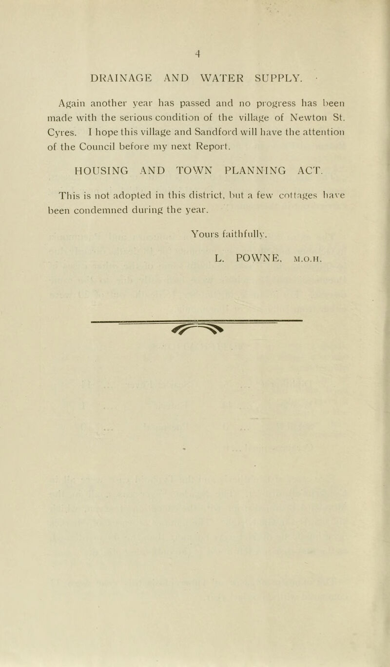 A DRAINAGE AND WATER SUPPLY. • Ajfain another year has passed and no progress lias been made with tlie serious condition of the village of Newton St. Gyres. I hope this village and Sandford will have the attention of the Council before my next Report. HOUSING AND TOWN PLANNING ACT. This is not adopted in this district, Init a few cottages liave been condemned during the year. Yours faithfully. L. POWNE, M.o.H.