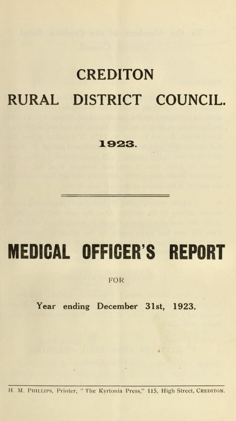 CREDITON RURAL DISTRICT COUNCIL. 1923. MEDICAL OFFICER’S REPORT Year ending December 31st, 1923. 4 H. M. Phillips, Printer, “ The Kyrtonia Press,” 115, Higli Street, Crediton.