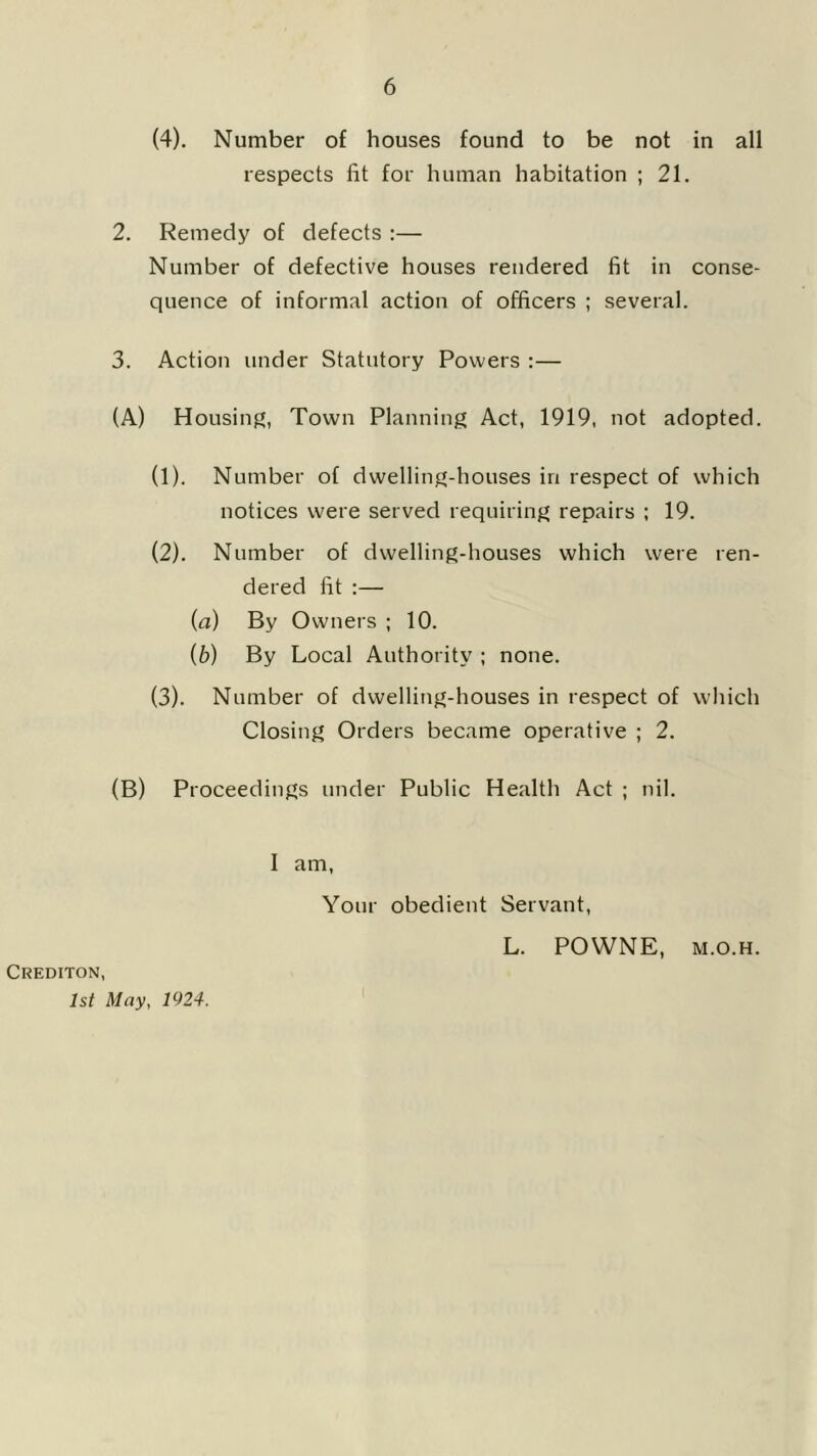 (4). Number of houses found to be not in all respects fit for human habitation ; 21. 2. Remedy of defects :— Number of defective houses rendered fit in conse- quence of informal action of officers ; several. 3. Action under Statutory Powers :— (A) Housing, Town Planning Act, 1919, not adopted. (1) . Number of dwelling-houses in respect of which notices were served requiring repairs ; 19. (2) . Number of dwelling-houses which were ren- dered fit :— (a) By Owners ; 10. (b) By Local Authority ; none. (3) . Number of dwelling-houses in respect of which Closing Orders became operative ; 2. (B) Proceedings under Public Health Act ; nil. I am. Your obedient Servant, L. POWNE, M.o.H. Crediton, 1st May, 1924.