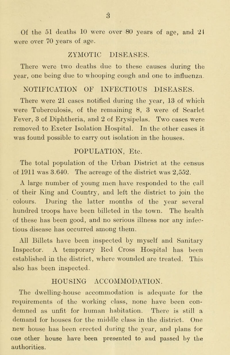 Of the 51 deaths lU were over 80 j^ears of age, and 21 were over 70 years of age. ZYMOTIC DISEASES. There were two deaths due to these causes during tlio year, one being due to whooping cough and one to influenza. NOTIFICATION OF INFECTIOUS DISEASES. There were 21 cases notified during the year, 13 of whicli were Tuberculosis, of the remaining 8, 3 were of Scarlet Fever, 3 of Diphtheria, and 2 of Erysipelas. Two cases wen; removed to Exeter Isolation Hospital. In the other cases it was found possible to carry out isolation in the houses. POPULATION, Etc. The total population of the Urban District at the census of 1911 was 3.640. The acreage of the district was 2,552. A large number of young men have responded to the call of their King and Countiy, and left the district to join the colours. During the latter months of the year several hundred troops have been billeted in the town. The health of these has been good, and no serious illness nor any infec- tious disease has occurred among them. All Billets have been inspected by myself and Sanitary Inspector. A temporary Red Cross Hospital has been established in the district, where wounded are treated. This also has been inspected. HOUSING ACCOMMODATION. The dwelling-house accommodation is adequate for the reejuirernents of the working class, none have been con- demned as unfit for human habitation. There is still a demand for houses for the middle class in the district. One new house has been erected during the year, and plans for one other house have been presented to and passed by the authorities.