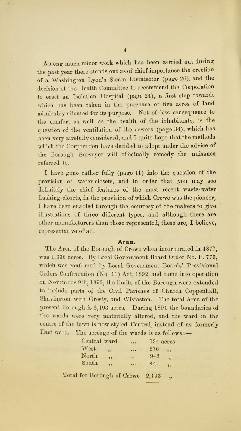 Among much minor work which has been carried out duiing the past year there stands out as of chief importance the erection of a Washington Lyon’s Steam Disinfector (page 26), and the decision of the Health Committee to recommend the Corporation to erect an Isolation Hospital (page 24), a first step towards which has been taken in the purchase of five acres of land admirably situated for its purpose. Not of less consequence to the comfort as well as the health of the inhabitants, is the question of the ventilation of the sewers (page 34), which has been very carefully considered, and I quite hope that the methods which the Corporation have decided to adopt under the advice of tho Borough Surveyor will effectually remedy the nuisance referred to. I have gone rather fully (pago 41) into the question of the provision of water-closets, and in order that you may see definitely the chief features of the most recent waste-water flushing-closets, in the provision of which Crewe was the pioneer, I have been enabled through the courtesy of the makers to give illustrations of three different types, and although there are other manufacturers than those represented, these are, I believe, representative of all. Area. Tho Area of the Borough of Crewe when incorporated in 1877, was 1,336 acres. By Local Government Board Order No. P. 770, which was confirmed by Local Government Boards’ Provisional Orders Confirmation (No. 11) Act, 1892, and came into operation on November 9th, 1892, tho limits of tho Borough were extended to include parts of the Civil Parishes of Church Coppenhall, Shavington with Gresty, and Wistaston. The total Area of the present Borough is 2,193 acres. During 1894 tho boundaries of tho wards wore very materially altered, and the ward in tho contre of tho town is now styled Central, instead of as formerly' East ward. Tho acreage of the wards is as follows : — Central ward 134 acres West 676 n North ft 942 South t) 441 j f for Borough of Crewe 2,193 It