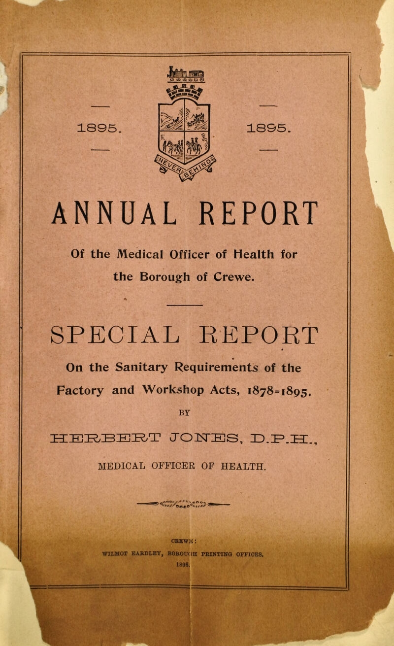 'ifejga w o o o o Cj 1895. 1895. ANNUAL REPORT Of the Medical Officer of Health for the Borough of Crewe. SPECIAL REPORT * On the Sanitary Requirements of the Factory and Workshop Acts, 1878=1895. BY HERBERT JOHES, ZD.ZP.ZET., MEDICAL OFFICER OF HEALTH. ►. p n0 v'v111**0 ■» CEKWJfi: WILMOT EAEDLBY, BOROUGH PRINTING OFFICES. 1896.