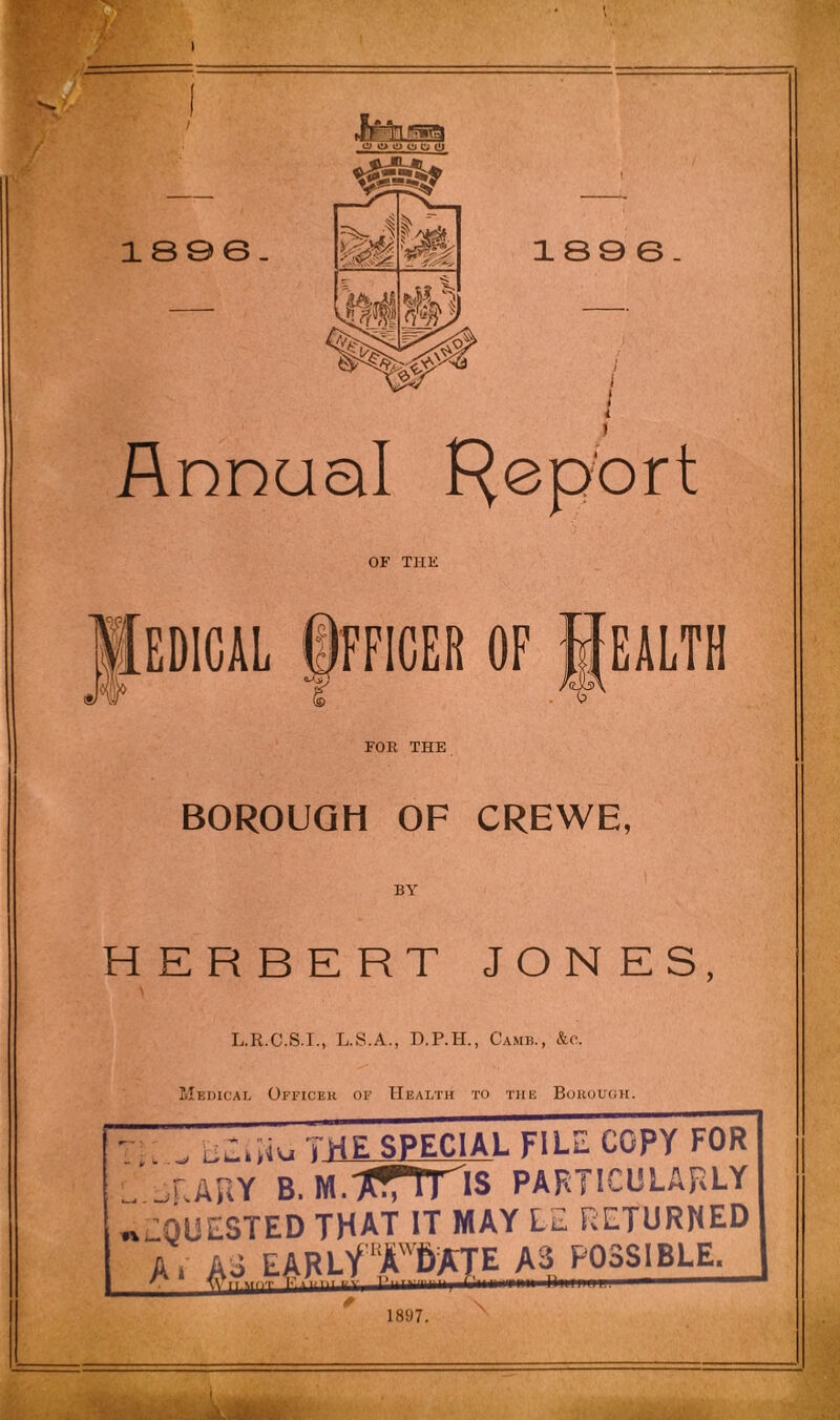 jv \ Annual Report OF THK FOE THE BOROUGH OF CREWE, HERBERT JONES, L.R.C.S.I., L.S.A., D.P.H., Camb., &c. Medical Officer of Health to the Borough. THE SPECIAL FILE COPY FOR J^RARY B. M.jcrms PARTICULARLY REQUESTED THAT IT MAY LE RETURNED A I AS EARLV A 6 ATE A3 POSSIBLE. 1897.