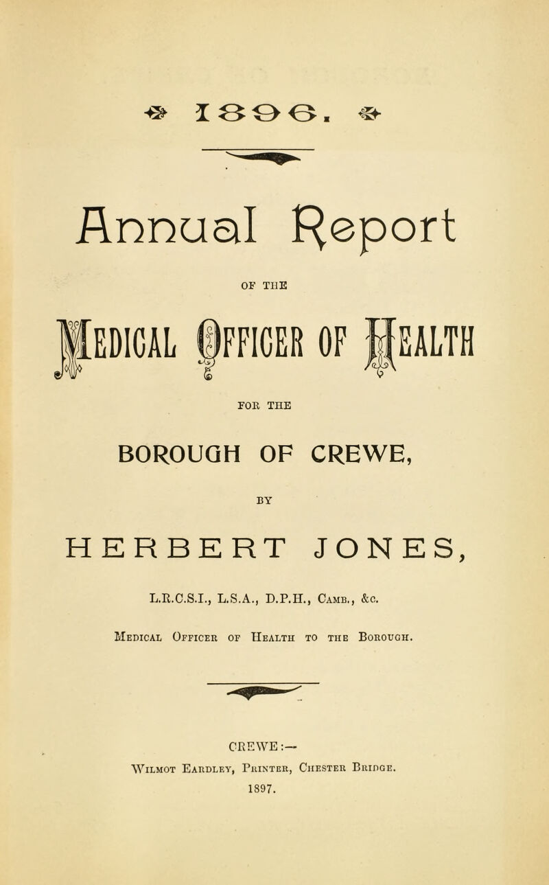 ^ 13 0 0. «■ Annual Report OF TI1E EDICAL ©FF1CER OF lEALTH *z) /(uG\ FOR THE BOROUGH OF CREWE, BY HERBERT JONES, L.R.C.S.I., L.S.A., D.P.H., Camb., &c. Medical Officer of Health to the Borough. CREWE:— Wilmot Eardley, Printer, Chester Bridge. 1897.