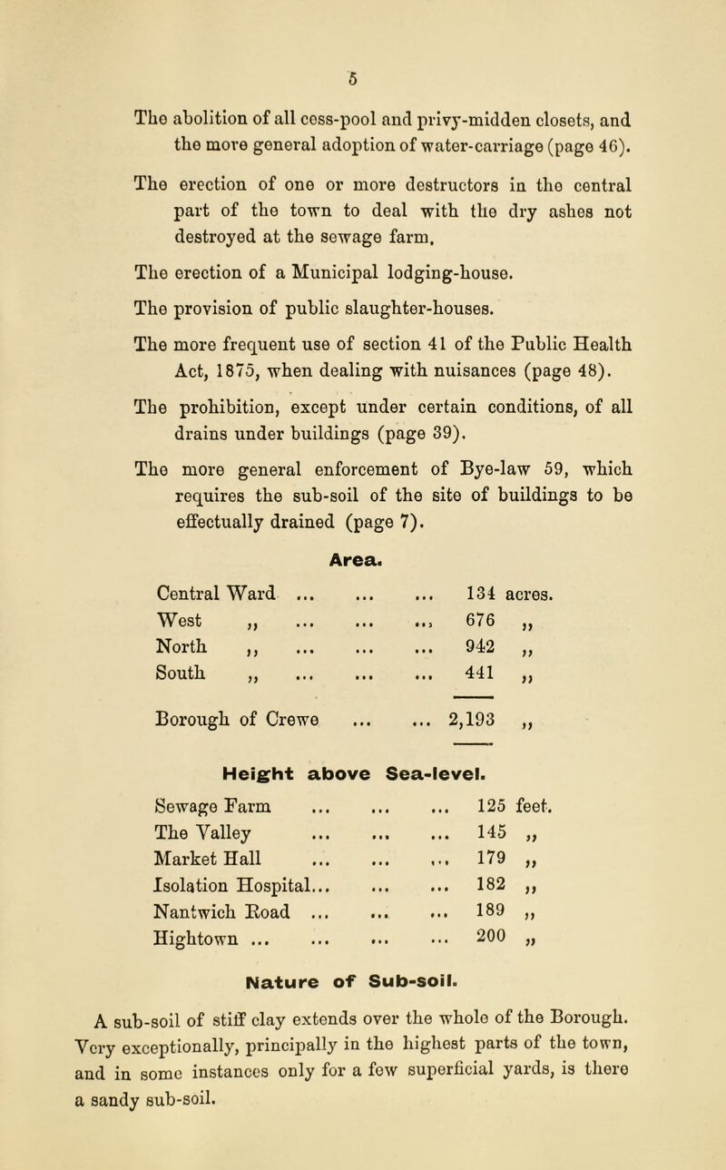 Tho abolition of all coss-pool and privy-midden closets, and the more general adoption of water-carriage (page 46). The erection of one or more destructors in tho central part of the town to deal with the dry ashes not destroyed at the sewage farm. The erection of a Municipal lodging-house. The provision of public slaughter-houses. The more frequent use of section 41 of the Public Health Act, 1875, when dealing with nuisances (page 48). The prohibition, except under certain conditions, of all drains under buildings (page 39). Tho more general enforcement of Bye-law 59, which requires the sub-soil of the site of buildings to be effectually drained (page 7). Area. Central Ward ... • . • ... 134 acres. West „ • . • 676 77 North ,, . . . 942 77 South ,, • • • ... 441 7) Borough of Crewe • • • ... 2,193 77 Height above Sea-level. Sewage Farm ... 125 feet. The Valley ... 145 77 Market Hall ... 179 n Isolation Hospital... ... 182 77 Nantwich Boad ... ... 189 n Hightown ... 200 79 Nature of Sub-soil. A sub-soil of stiff clay extonds over the whole of the Borough. Very exceptionally, principally in the highest parts of the town, and in some instances only for a few superficial yards, is there a sandy sub-soil.