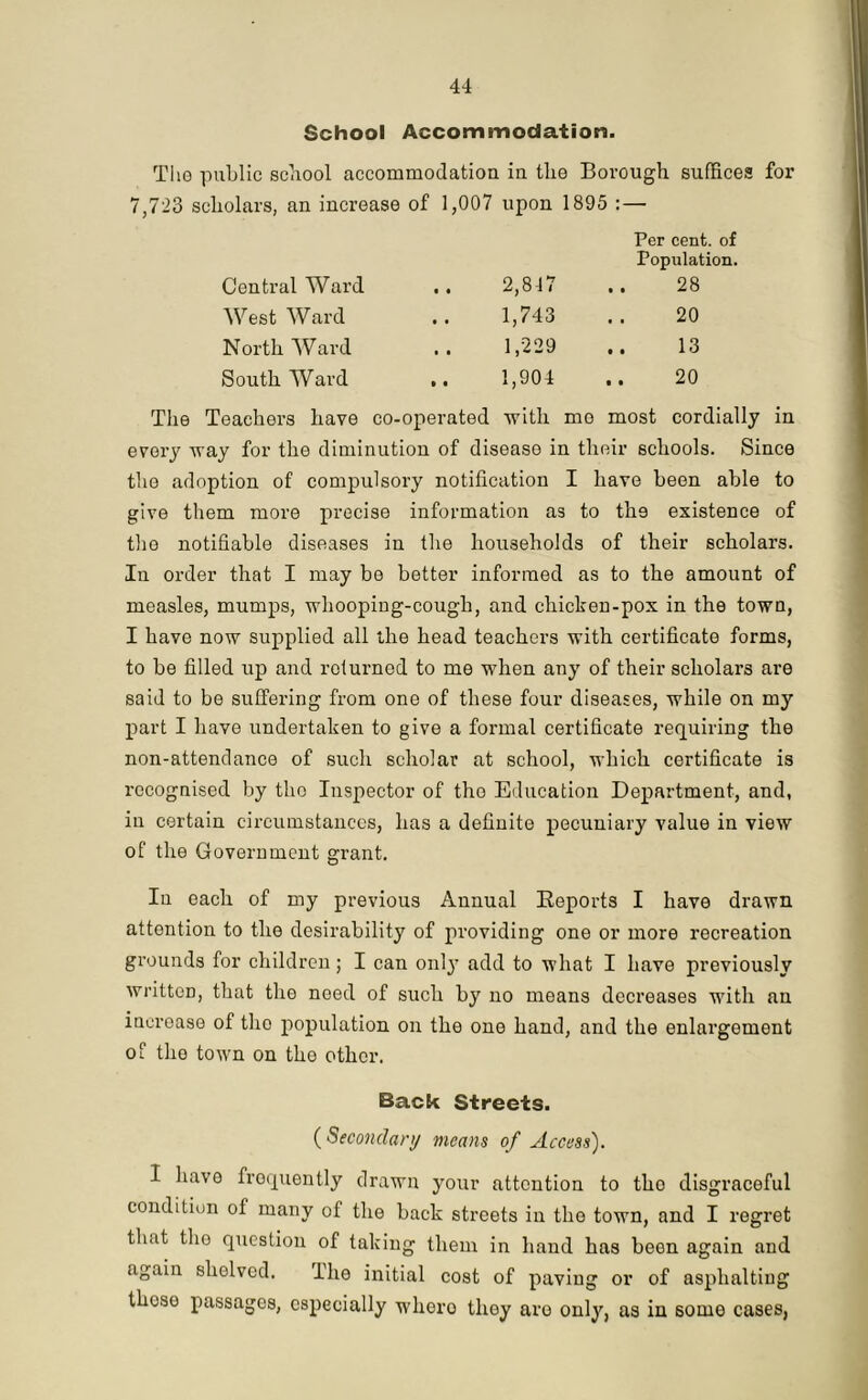 School Accommodation. The public school accommodation in the Borough suffices for 7,723 scholars, an increase of 1,007 upon 1895 : — Central Ward • • 2,847 Per cent, of Population. .. 28 West Ward • • 1,743 20 North Ward • • 1,229 13 South Ward t • 1,904 .. 20 Teachers have co-operated with mo most cordially in every way for the diminution of disease in their schools. Since the adoption of compulsory notification I have been able to give them more precise information as to th9 existence of the notifiable diseases in the households of their scholars. In order that I may be better informed as to the amount of measles, mumps, whooping-cough, and chiclren-pox in the town, I have now supplied all the head teachers with certificate forms, to be filled up and returned to me when any of their scholars are said to be suffering from one of these four diseases, while on my part I have undertaken to give a formal certificate requiring the non-attendance of such scholar at school, which certificate is recognised by the Inspector of tho Education Department, and, in certain circumstances, has a definite pecuniary value in view of the Government grant. In each of my previous Annual Reports I have drawn attention to the desirability of providing one or more recreation grounds for children; I can only add to what I have previously written, that the need of such by no means decreases with an incroase of tho population on the one hand, and the enlargement of tho town on the other. Back Streets. {Secondary means of Access). I have frequently drawn your attention to tho disgraceful condition of many of the back streets in the town, and I regret that the question of taking them in hand has been again and again shelved. I he initial cost of paving or of asphalting tlioso passages, especially w'hero they are only, as in some cases,