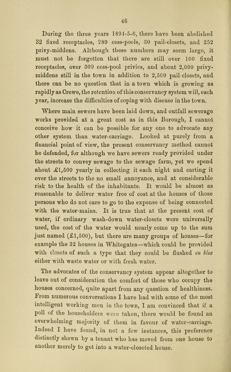 During the three years 1894-5-G, there have been abolished 32 fixed receptacles, 289 cess-pools, 30 pail-closets, and 252 privy-middens. Although these numbers may seem large, it must not be forgotten that there are still over 100 fixed receptacles, over 300 cess-pool privies, and about 2,000 privy- middens still in the town in addition to 2,5C0 pail-closets, and there can be no question that in a town which is growing as rapidly as Crewe, the retention of this conservancy system will, each year, increase the difficulties of coping with disease in the town. Where main sewers have been laid down, and outfall sewerage works provided at a great cost as in this Borough, I cannot conceive how it can be possible for any one to advocate any other system than water-carriage. Looked at purely from a financial point of view, the present conservancy method cannot be defended, for although we have sewers ready provided under the streets to convey sewage to the sewage farm, yet we spend about £ 1,500 yearly in collecting it each night and carting it over the streets to the no small annoyance, and at considerable risk to the health of the inhabitants. It would be almost as reasonable to deliver water free of cost at the houses of those persons who do not care to go to the expense of being connected with the water-mains. It is true that at the present cost of water, if ordinary wash-down water-closets were universally used, the cost of the water would nearly come up to the sum just named (£1,500), but there are many groups of houses—for example the 32 houses in Whitegates—which could be provided with closets of such a type that they could be flushed en Hoc either with waste water or with fresh water. The advocates of the conservancy system appear altogether to leave out of consideration the comfort of those who occupy the houses concerned, quite apart from any question of healthiness. From numerous conversations I have had with some of the most intelligent working men in the town, I am convinced that if a poll of the householders were taken, there would be found an overwhelming majority of them in favour of water-carriage. Indeed I have found, in not a few instances, this preference distinctly shewn by a tenant who luis moved from one house to another merely to get into a wator-olosctod house.