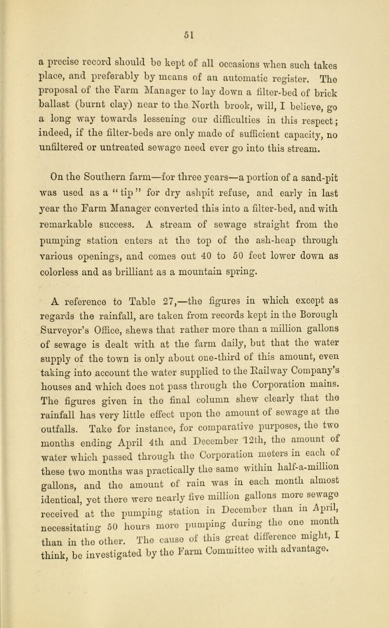 a precise record should be kept of all occasions wlion such takes place, and preferably by means of an automatic register. The proposal of the Farm Manager to lay down a filter-bed of brick ballast (burnt clay) near to the North brook, will, I believe, go a long way towards lessening our difficulties in this respect; indeed, if the filter-beds are only made of sufficient capacity, no unfiltered or untreated sewage need ever go into this stream. On the Southern farm—for three years—a portion of a sand-pit was used as a “ tip ” for dry ashpit refuse, and early in last year the Farm Manager converted this into a filter-bed, and with remarkable success. A stream of sewage straight from the pumping station enters at the top of the ash-heap through various openings, and comes out 40 to 50 feet lower down as colorless and as brilliant as a mountain spring. A reference to Table 27,—the figures in which except as regards the rainfall, are taken from records kept in the Borough Surveyor’s Office, shews that rather more than a million gallons of sewage is dealt with at the farm daily, but that the water supply of the town is only about one-third of this amount, even taking into account the water supplied to the Railway Company s houses and which does not pass through the Corporation mains. The figures given in the final column shew clearly that the rainfall has very little effect upon the amount of sewage at the outfalls. Take for instance, for comparative purposes, the two months ending April 4th and December 12th, the amount of water which passed through the Corporation meters in each, of these two months was practically the same within half-a-million gallons, and the amount of rain was in each month almost identical, yet there were nearly five million gallons more sewage received at the pumping station in December than in April, necessitating 50 hours more pumping during the one month than in the other. The cause of this great difference might, I think, be investigated by the Farm Committee with advantage.