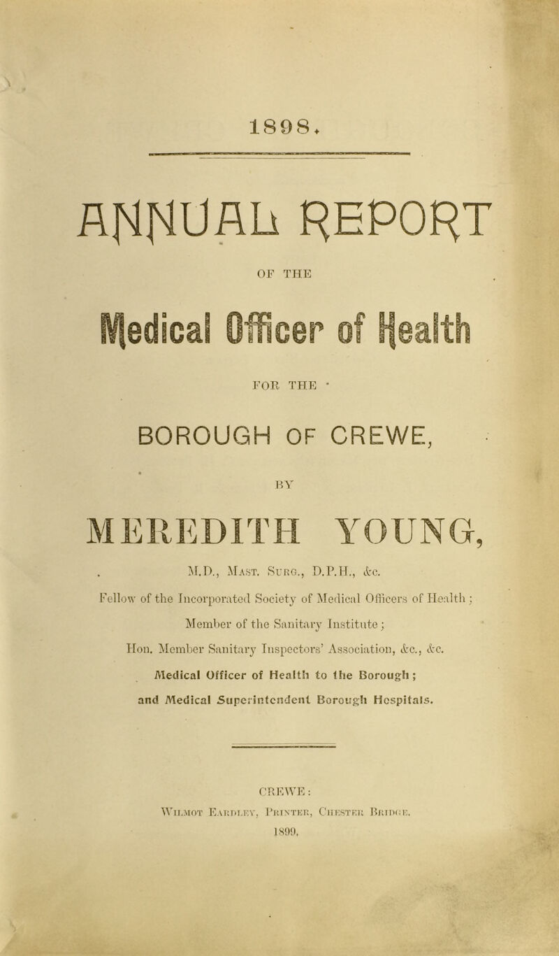 1898. ARRUAh REPORT OF THE Hfedicaf Officer of Health FOR THE • BOROUGH OF CREWE, BY MEREDITH YOUNG, M.D., Mast. Surg., D.P.H., &c. Fc-llow of the Incorporated Society of Medical Officers of Health ; Member of the Sanitary Institute ; Hon. Member Sanitary Inspectors’ Association, Ac., Ac. Medical Officer of Health to the Borough; and Medical Superintendent Borough Hospitals. CREWE: tV11.mot Earplf.y, Printer, Chester Britmie.