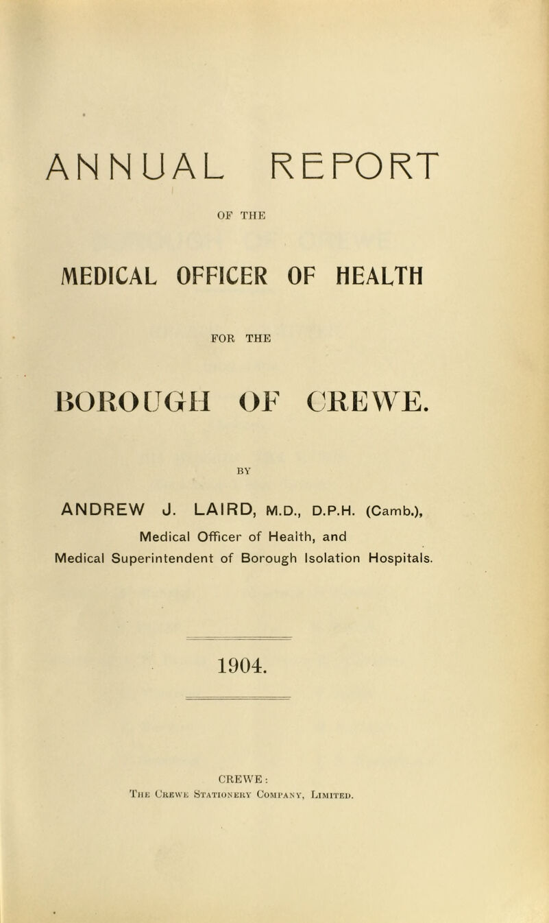ANNUAL REPORT OF THE MEDICAL OFFICER OF HEALTH FOR THE BOROUGH OF CREWE. BY ANDREW J. LAIRD, M.D., D.P.H. (Camb.), Medical Officer of Health, and Medical Superintendent of Borough Isolation Hospitals. 1904. CREWE : The Crewe Stationery Company, Limited.