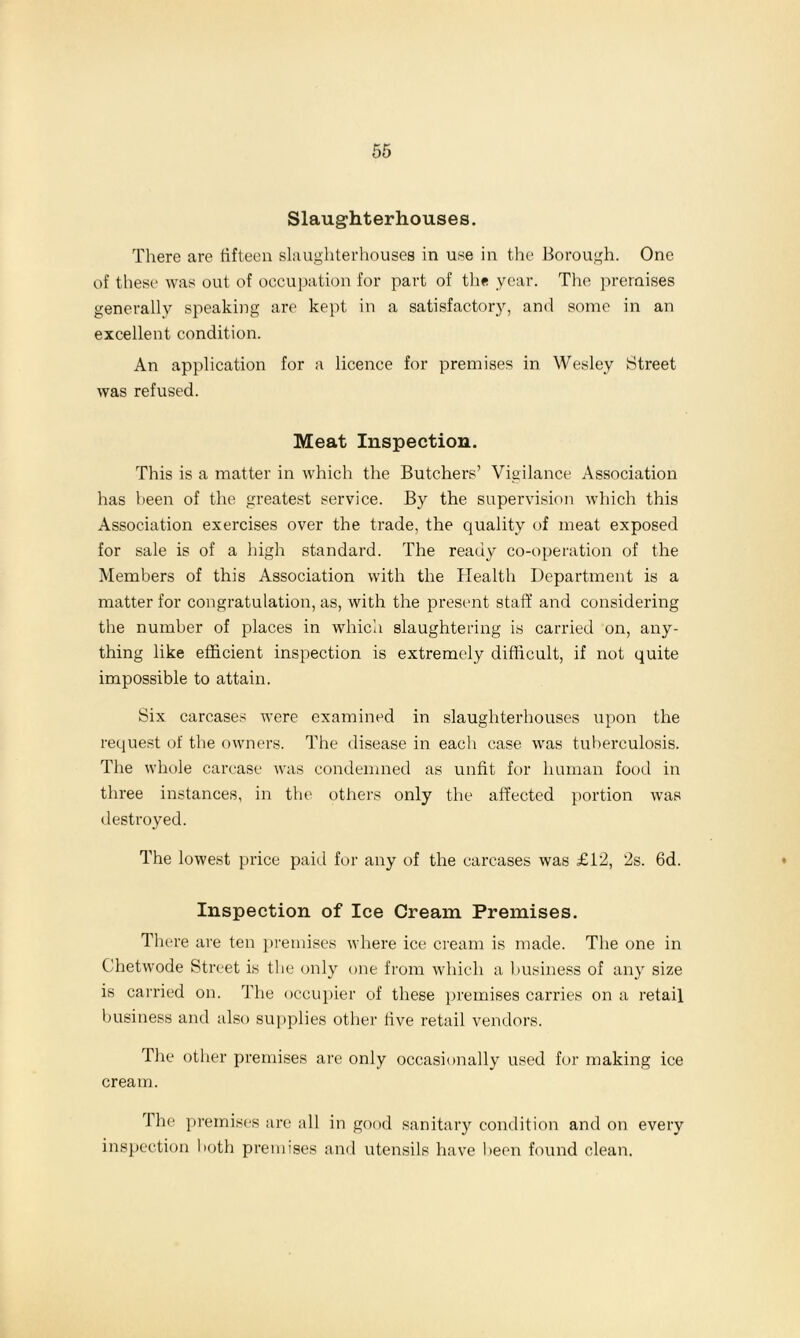 Slaughterhouses. There are fifteen slaughterhouses in use in the Borough. One of these was out of occupation for part of the year. The premises generally speaking are kept in a satisfactory, and some in an excellent condition. An application for a licence for premises in Wesley Street was refused. Meat Inspection. This is a matter in which the Butchers’ Vigilance Association has been of the greatest service. By the supervision which this Association exercises over the trade, the quality of meat exposed for sale is of a high standard. The ready co-operation of the Members of this Association with the Health Department is a matter for congratulation, as, with the present staff and considering the number of places in which slaughtering is carried on, any- thing like efficient inspection is extremely difficult, if not quite impossible to attain. Six carcases were examined in slaughterhouses upon the request of the owners. The disease in each case was tuberculosis. The whole carcase was condemned as unfit for human food in three instances, in the others only the affected portion was destroyed. The lowest price paid for any of the carcases was £12, 2s. 6d. Inspection of Ice Cream Premises. There are ten premises where ice cream is made. The one in Chetwode Street is the only one from which a business of any size is carried on. The occupier of these premises carries on a retail business and also supplies other five retail vendors. The other premises are only occasionally used for making ice cream. 1 he premises are all in good sanitary condition and on every inspection both premises and utensils have been found clean.