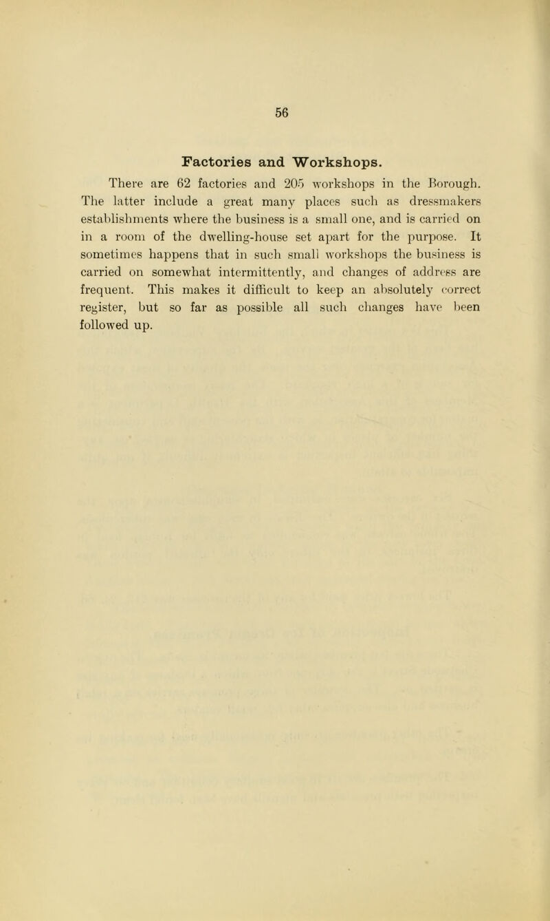 Factories and Workshops. There are 62 factories and 205 workshops in the Borough. The latter include a great many places such as dressmakers establishments where the business is a small one, and is carried on in a room of the dwelling-house set apart for the purpose. It sometimes happens that in such small workshops the business is carried on somewhat intermittently, and changes of address are frequent. This makes it difficult to keep an absolutely correct register, but so far as possible all such changes have been followed up.