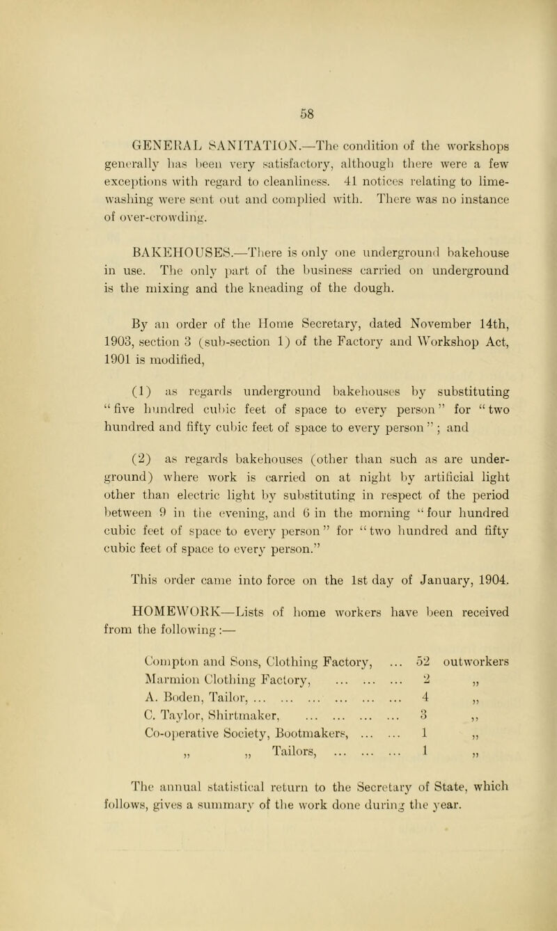 GENERAL SANITATION.—The condition of the workshops generally has been very satisfactory, although there were a few exceptions with regard to cleanliness. 41 notices relating to lime- washing were sent out and complied with. There was no instance of over-crowding. BAKEHOUSES.—There is only one underground bakehouse in use. The only part of the business carried on underground is the mixing and the kneading of the dough. By an order of the Home Secretary, dated November 14th, 1903, section 3 (sub-section 1) of the Factory and Workshop Act, 1901 is modified, (1) as regards underground bakehouses by substituting “five hundred cubic feet of space to everj person” for “two hundred and fifty cubic feet of space to every person ” ; and (2) as regards bakehouses (other than such as are under- ground) where work is carried on at night by artificial light other than electric light by substituting in respect of the period between 9 in the evening, and (5 in the morning “ four hundred cubic feet of space to every person” for “two hundred and fifty cubic feet of space to every person.” This order came into force on the 1st day of January, 1904. HOMEWORK—Lists of home workers have been received from the following :— Compton and Sons, Clothing Factory, . 52 outworkers Marmion Clothing Factory, . 2 )) A. Boden, Tailor, . 4 >> C. Taylor, Shirtmaker, O o )> Co-operative Society, Bootmakers, . 1 )> „ „ Tailors, . 1 J) The annual statistical return to the Secretary of State, which follows, gives a summary of the work done during the year.
