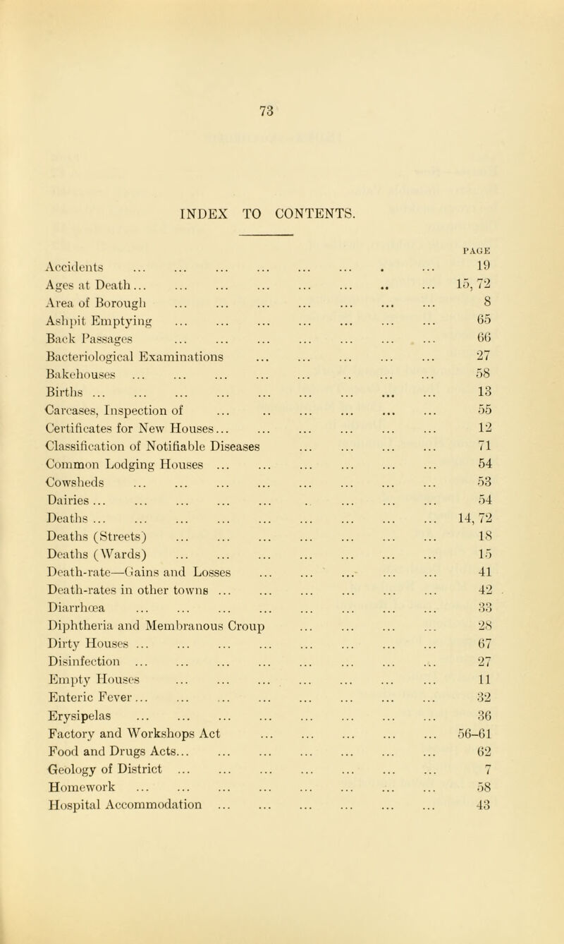 INDEX TO CONTENTS. Accidents Ages at Death... Area of Borough Ashpit Emptying Back Passages Bacteriological Examinations Bakehouses Births ... Carcases, Inspection of Certificates for New Houses... Classification of Notifiable Diseases Common Lodging Houses ... Cowsheds Dairies ... Deaths ... Deaths (Streets) Deaths (Wards) Death-rate—Gains and Losses Death-rates in other towns ... Diarrhoea Diphtheria and Membranous Crou] Dirty Houses ... Disinfection Empty Houses Enteric Fever... Erysipelas Factory and Workshops Act Food and Drugs Acts. Homework Hospital Accommodation PAGE 19 15, 72 8 65 66 27 58 13 55 12 71 54 53 54 14, 72 18 15 41 42 90 OO 28 67 27 11 32 36 56-61 62
