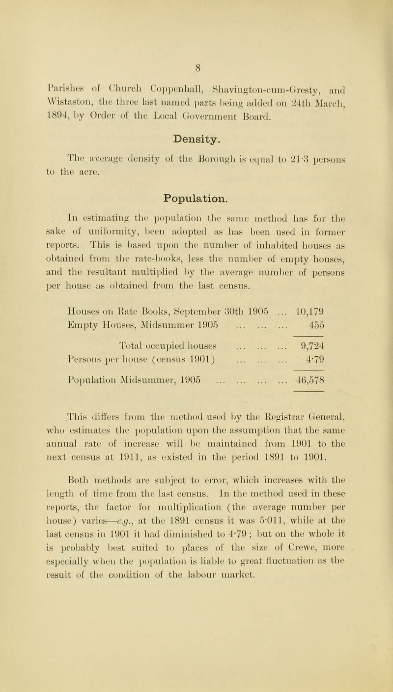 Parishes of Church Coppenhall, Shavington-cum-Gresty, and \\ istaston, the three last named parts being added on 24th March, 1894, by Order of the Local Government Board. Density. The average density of the Borough is equal to 21'3 persons to the acre. Population. In estimating the population the same method lias for the sake of uniformity, been adopted as lias been used in former reports. This is based upon the number of inhabited houses as obtained from the rate-books, less the number of empty houses, and the resultant multiplied by the average number of persons per house as obtained from the last census. Houses on Rate Books, September 30th 1905 ... 10,179 Empty Houses, Midsummer 1905 455 Total occupied houses 9,724 Persons per house (census 1901) 4‘79 Population Midsummer, 1905 40,578 This differs from the method used by the Registrar General, who estimates the population upon the assumption that the same annual rate of increase will be maintained from 1901 to the next census at 1911, as existed in the period 1891 to 1901. Both methods are subject to error, which increases with the length of time from the last census. In the method used in these reports, the factor for multiplication (the average number per house) varies—e.y., at the 1891 census it was 5*011, while at the last census in 1901 it had diminished to 4-79; but on the whole it is probably best suited to places of the size of Crewe, more especially when the population is liable to great fluctuation as the result of the condition of the labour market.