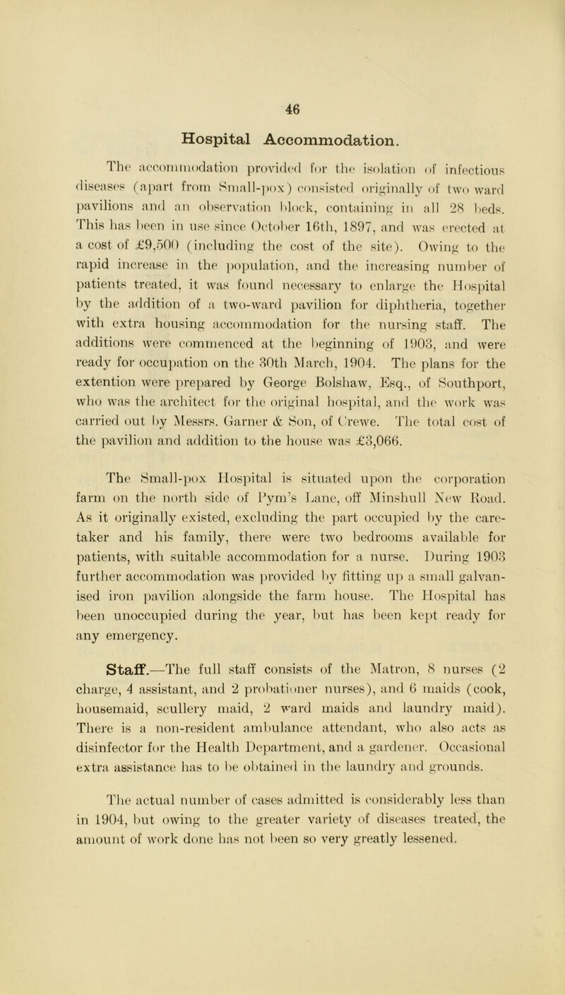 Hospital Accommodation. The accommodation provided for the isolation of infectious diseases (apart from Small-pox) consisted originally of two ward pavilions and an observation block, containing in all 28 beds. 1 his lias been in use since October 16th, 1897, and was erected at a cost of £9,500 (including the cost of the site). Owing to the rapid increase in the population, and the increasing number of patients treated, it was found necessary to enlarge the Hospital by the addition of a two-ward pavilion for diphtheria, together with extra housing accommodation for the nursing staff. The additions were commenced at the beginning of 1903, and were ready for occupation on the 30th March, 1904. The plans for the extention were prepared by George Bolshaw, Esq., of Southport, who was the architect for the original hospital, and the work was carried out by Messrs. Garner & Son, of Crewe. The total cost of the pavilion and addition to the house was £3,066. The Small-pox Hospital is situated upon tin1 corporation farm on the north side of Pym’s Lane, off Minshull New Road. As it originally existed, excluding the part occupied by the care- taker and his family, there were two bedrooms available for patients, with suitable accommodation for a nurse. During 1903 further accommodation was provided by fitting up a small galvan- ised iron pavilion alongside the farm house. The Hospital has been unoccupied during the year, but has been kept ready for any emergency. Staff.—The full staff consists of the Matron, 8 nurses (2 charge, 4 assistant, and 2 probationer nurses), and 6 maids (cook, housemaid, scullery maid, 2 ward maids and laundry maid). There is a non-resident ambulance attendant, who also acts as disinfector for the Health Department, and a gardener. Occasional extra assistance has to he obtained in the laundry and grounds. The actual number of cases admitted is considerably less than in 1904, but owing to the greater variety of diseases treated, the amount of work done has not been so very greatly lessened.