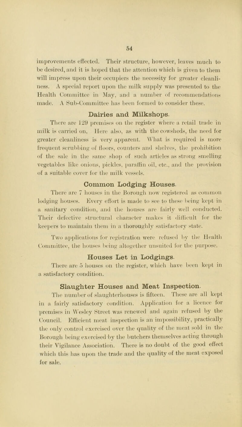 improvements effected. Their structure, however, leaves much to be desired, and it is hoped that the attention which is given to them will impress upon their occupiers the necessity for greater cleanli- ness. A special report upon the milk supply was presented to the Health Committee in May, and a number of recommendations made. A Sub-Committee has been formed to consider these. Dairies and Milkshops. There are 129 premises on the register where a retail trade in milk is carried on. Here also, as with the cowsheds, the need for greater cleanliness is very apparent. W hat is required is more frequent scrubbing of floors, counters and shelves, the prohibition of the sale in the same shop of such articles as strong smelling vegetables like onions, pickles, paraffin oil, etc., and the provision of a suitable cover for the milk vessels. Common Lodging Houses. There are 7 houses in the Borough now registered as common lodging houses. Every effort is made to see to these being kept in a sanitary condition, and the houses are fairly well conducted. Their defective structural character makes it difficult for the keepers to maintain them in a thoroughly satisfactory state. Two applications for registration were refused by the Health Committee, the houses being altogether unsuited for the purpose. Houses Let in Lodgings. There are 5 houses on the register, which have been kept in a satisfactory condition. Slaughter Houses and Meat Inspection. The number of slaughterhouses is fifteen. These are all kept in a fairly satisfactory condition. Application for a licence for premises in Wesley Street was renewed and again refused by the Council. Efficient meat inspection is an impossibility, practically the only control exercised over (lie quality of the meat sold in the Borough being exercised by the butchers themselves acting through their Vigilance Association. There is no doubt of the good effect which this has upon the trade and the quality of the meat exposed for sale.