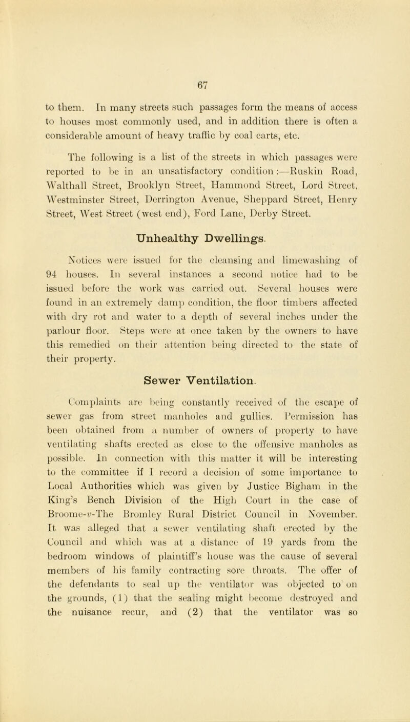 to them. In many streets such passages form the means of access to houses most commonly used, and in addition there is often a considerable amount of heavy traffic by coal carts, etc. The following is a list of the streets in which passages were reported to be in an unsatisfactory condition:—Ruskin Road, Walthall Street, Brooklyn Street, Hammond Street, Lord Street, Westminster Street, Herrington Avenue, Sheppard Street, Henry Street, West Street (west end), Ford Lane, Derby Street. Unhealthy Dwellings. Notices were issued for the cleansing and limewashing of 94 houses. In several instances a second notice had to be issued before the work was carried out. Several houses were found in an extremely damp condition, the floor timbers affected with dry rot and water to a depth of several inches under the parlour door. Steps were at once taken by the owners to have this remedied on their attention being directed to the state of their property. Sewer Ventilation. Complaints are being constantly received of the escape of sewer gas from street manholes and gullies. Permission has been obtained from a number of owners of property to have ventilating shafts erected as close to the offensive manholes as possible. In connection with this matter it will be interesting to the committee if 1 record a decision of some importance to Local Authorities which was given by Justice Bigham in the King’s Bench Division of the High Court in the case of Broome-v-The Bromley Rural District Council in November. It was alleged that a sewer ventilating shaft erected by the Council and which was at a distance of 19 yards from the bedroom windows of plaintiff’s house was the cause of several members of his family contracting sore throats. The offer of the defendants to seal up the ventilator was objected to on the grounds, (1) that the sealing might become destroyed and the nuisance recur, and (2) that the ventilator was so