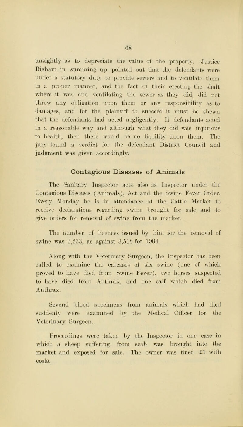unsightly as to depreciate the value of the property. Justice Bigham in summing up pointed out that the defendants were under a statutory duty to provide sewers and to ventilate them in a proper manner, and the fact of their erecting the shaft where it was and ventilating the sewer as they did, did not throw any obligation upon them or any responsibility as to damages, and for the plaintiff to succeed it must be shewn that the defendants had acted negligently. If defendants acted in a reasonable way and although what they did was injurious to health, then there would be no liability upon them. The jury found a verdict for the defendant District Council and judgment was given accordingly. Contagious Diseases of Animals The Sanitary Inspector acts also as Inspector under the Contagious Diseases (Animals), Act and the Swine Fever Order. Every Monday he is in attendance at the Cattle Market to receive declarations regarding swine brought for sale and to give orders for removal of swine from the market. The number of licences issued by him for the removal of swine was 3,233, as against 3,518 for 1904. Along with the Veterinary Surgeon, the Inspector has been called to examine the carcases of six swine (one of which proved to have died from Swine Fever), two horses suspected to have died from Anthrax, and one calf which died from Anthrax. Several blood specimens from animals which had died suddenly were examined by the Medical Officer for the Veterinary Surgeon. Proceedings were taken by the Inspector in one case in which a sheep suffering from scab was brought into the market and exposed for sale. The owner was fined £1 with costs.