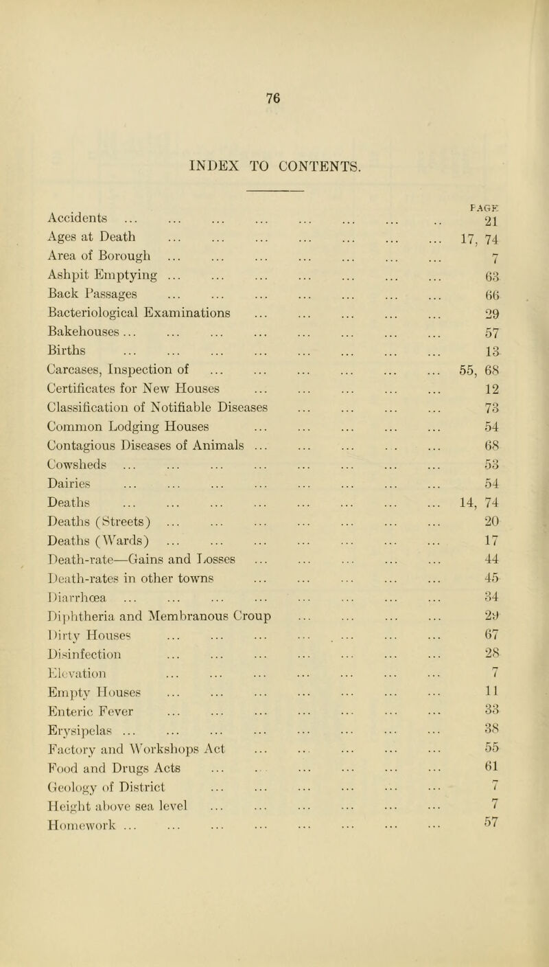 INDEX TO CONTENTS. Accidents Ages at Death Area of Borough Ashpit Emptying ... Back Passages Bacteriological Examinations Bakehouses ... Births Carcases, Inspection of Certificates for New Plouses Classification of Notifiable Diseases Common Lodging Houses Contagious Diseases of Animals ... Cowsheds Dairies Deaths Deaths (Streets) Deaths (Wards) Death-rate—Gains and Losses Death-rates in other towns 1 fiarrhcea Diphtheria and Membranous Croup 1 )irty Houses Disinfection Elevation Empty Houses Enteric Fever Erysipelas ... Factory and Workshops Act Food and Drugs Acts Geology of District Height above sea level Homework ... PAGE 21 17, 74 7 63 66 29 57 13 55, 68 12 73 54 68 53 54 14, 74 20 17 44 45 34 29 67 28 7 11 33 38 55 61 57