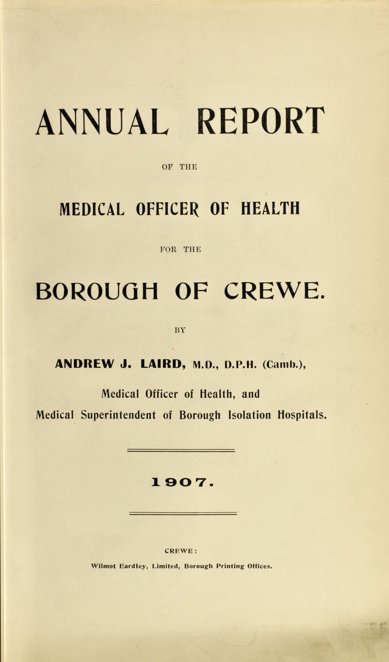 ANNUAL REPORT OF THE MEDICAL OFFICER OF HEALTH FOR THE BOROUGH OF CREWE. BY ANDREW J. LAIRD, M.D., D.P.H. (Camb.), Medical Officer of Health, and Medical Superintendent of Borough Isolation Hospitals. X 907. CRFWE : Wilmot Eardley, Limited, Borough Printing Offices.
