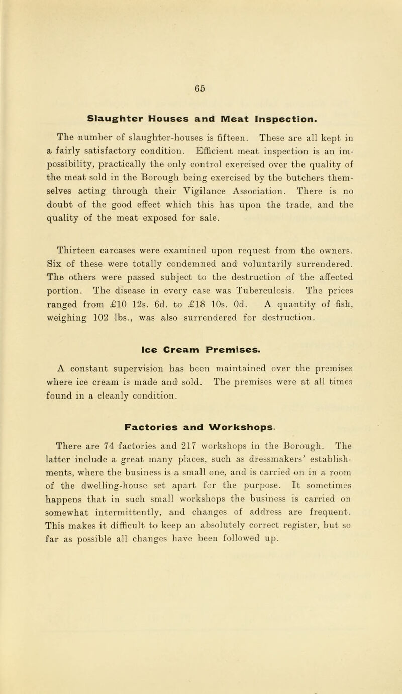 Slaughter Houses and Meat Inspection. The number of slaughter-houses is fifteen. These are all kept in a fairly satisfactory condition. Efficient meat inspection is an im- possibility, practically the only control exercised over the quality of the meat sold in the Borough being exercised by the butchers them- selves acting through their Vigilance Association. There is no doubt of the good effect which this has upon the trade, and the quality of the meat exposed for sale. Thirteen carcases were examined upon request from the owners. Six of these were totally condemned and voluntarily surrendered. The others were passed subject to the destruction of the affected portion. The disease in every case was Tuberculosis. The prices ranged from £10 12s. 6d. to £18 10s. Od. A quantity of fish, weighing 102 lbs., was also surrendered for destruction. Ice Cream Premises. A constant supervision has been maintained over the premises where ice cream is made and sold. The premises were at all times found in a cleanly condition. Factories and Workshops. There are 74 factories and 217 workshops in the Borough. The latter include a great many places, such as dressmakers’ establish- ments, where the business is a small one, and is carried on in a room of the dwelling-house set apart for the purpose. It sometimes happens that in such small workshops the business is carried on somewhat intermittently, and changes of address are frequent. This makes it difficult to keejo an absolutely correct register, but so far as possible all changes have been followed up.