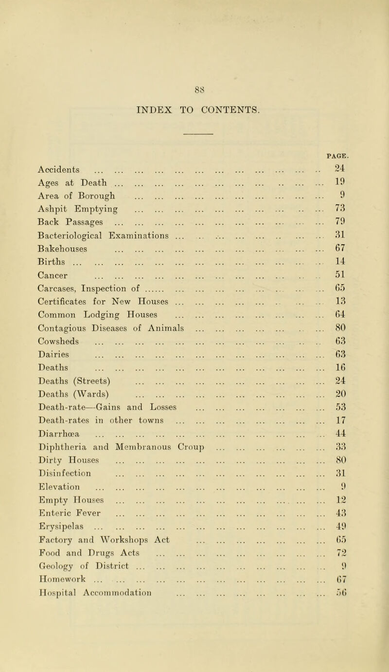 INDEX TO CONTENTS. Accidents Ages at Death Area of Borough Ashpit Emptying Back Passages Bacteriological Examinations Bakehouses Births Cancer Carcases, Inspection of Certificates for New Houses Common Lodging Houses Contagious Diseases of Animals Cowsheds Dairies Deaths Deaths (Streets) Deaths (Wards) Death-rate—Gains and Losses Death-rates in other towns Diarrhoea Diphtheria and Membranous Crou Dirty Houses Disinfection Elevation Empty Houses Enteric Fever Erysipelas Factory and Workshops Act Food and Drugs Acts Geology of District Homework Hospital Accommodation PAGE. 24 19 9 73 79 31 67 14 51 65 13 64 80 63 63 16 24 20 53 17 44 33 80 31 9 12 43 49 65 72 9 67 56