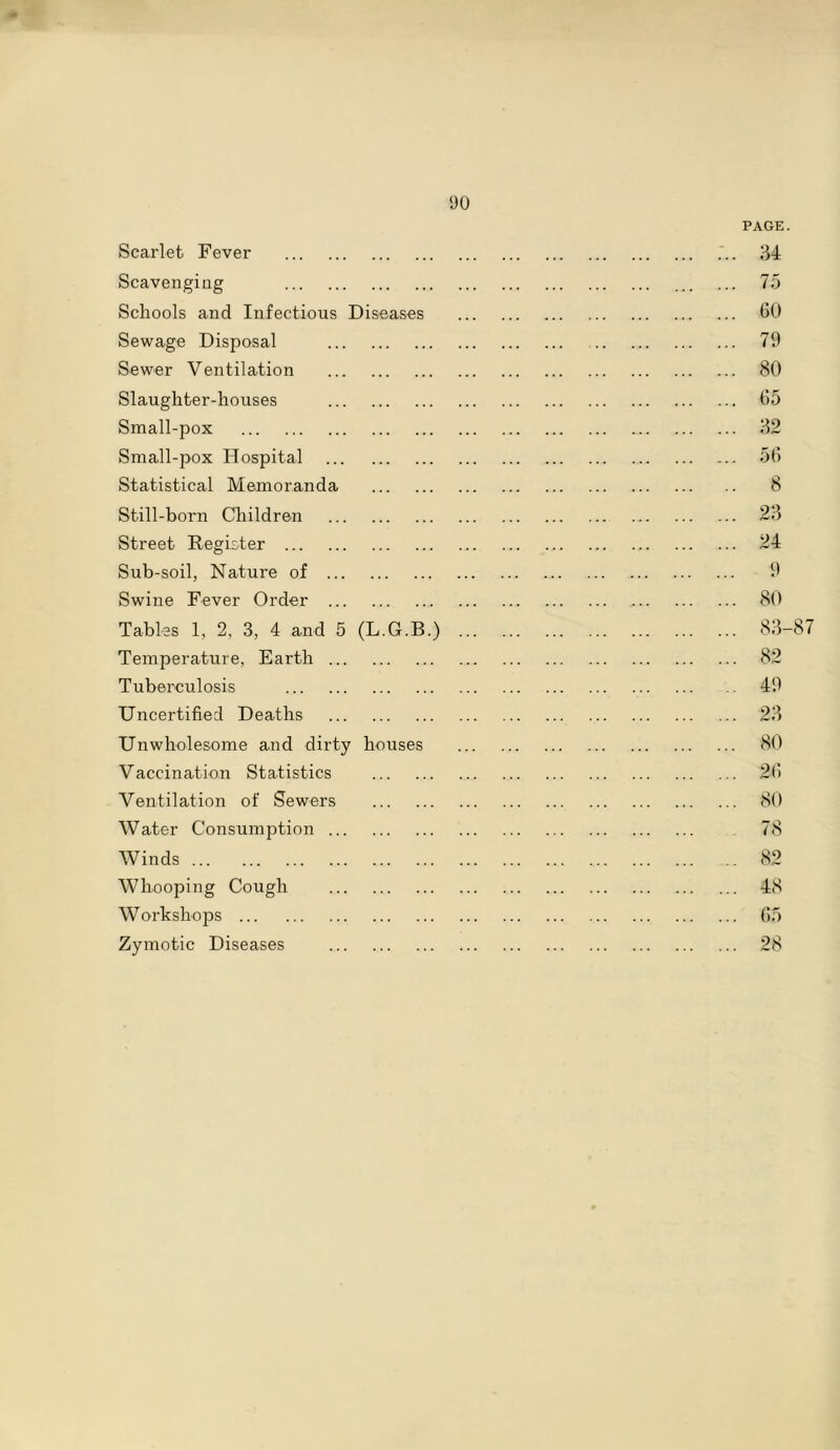 * Scarlet Fever Scavenging Schools and Infectious Diseases Sewage Disposal Sewer Ventilation Slaughter-houses Small-pox Small-pox Hospital Statistical Memoranda Still-born Children Street Register Sub-soil, Nature of Swine Fever Order Tables 1, 2, 3, 4 and 5 (L.G.B.) Temperature, Earth Tuberculosis Uncertified Deaths Unwholesome and dirty houses Vaccination Statistics Ventilation of Sewers Water Consumption Winds Whooping Cough Workshops Zymotic Diseases PAGE. 34 75 60 79 80 65 32 56 8 23 24 9 80 83-87 82 49 23 80 26 80 78 82 48 65 28