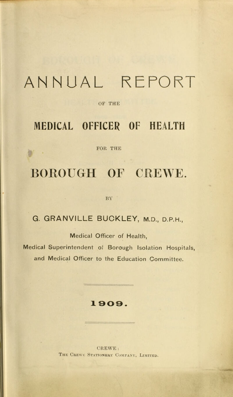 ANNUAL REPORT OF THE MEDICAL OFFICER OF HEALTH FOR THE BOROUGH OF CREWE. BY G. GRANVILLE BUCKLEY, m.D, d.p.h., Medical Officer of Health, Medical Superintendent of Borough Isolation Hospitals, and Medical Officer to the Education Committee. 1909. CREWE : The Crewe Stationery Company, Limited.