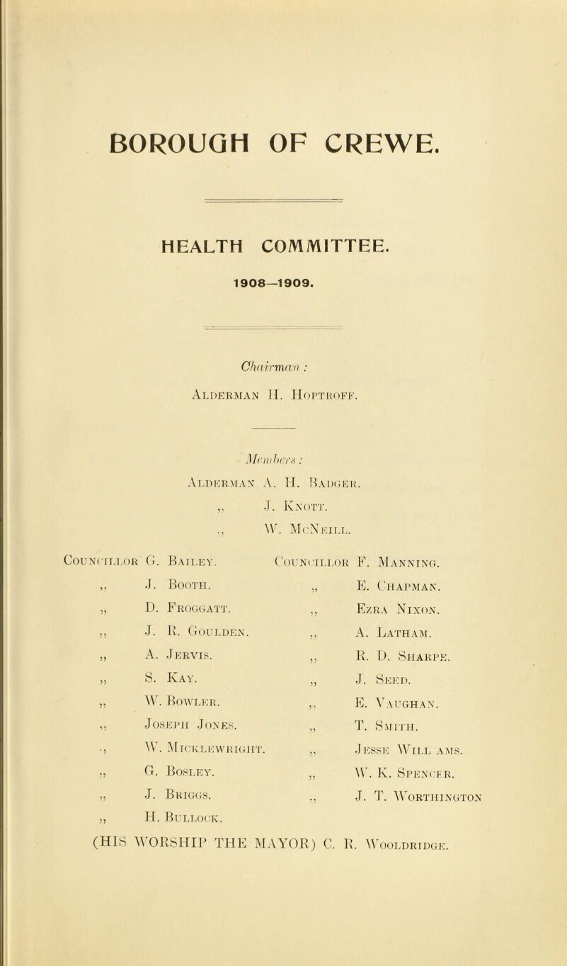 BOROUGH OF CREWE. HEALTH COMMITTEE. 1908—1909. Chairman : Alderman H. Hoptroff. Members: Alderman A. H. Badger. ,, J. Knott. W. McNeill. Councillor G. Bailey. Councillor F. Manning. > ? J. Booth. E. Chapman. J? D. Froggatt. >5 Ezra Nixon. J. R. Goulden. 5? A. Latham. A. Jervis. 5) R. U. Sharpe. >> S. Ivay. J. Seed. W. Bowler. 5 5 E. Vaughan. i j Joseph Jones. T. Smith. * J W. Micklewrigitt. 5? Jesse Will ams. ?) G. Bosley. J) W. K. Spencer. ?? J. Briggs. ? J J. T. Worthington ?) H. Bullock. (HIS WORSHIP THE MAYOR) C. R. Wooldridge.