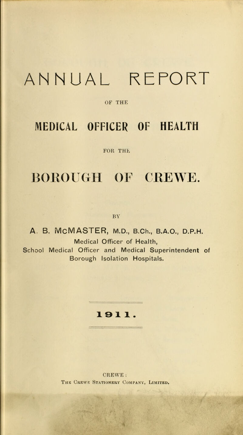 ANNUAL REPORT OF THE MEDICAL OFFICER OF HEALTH FOR THE BOROUGH OF CREWE. BY A. B. McMASTER, M.D., B.Ch., B.A.O., D.P.H. Medical Officer of Health, School Medical Officer and Medical Superintendent of Borough Isolation Hospitals. 19 11. CREWE : The Crewe Stationery Company, Limited.