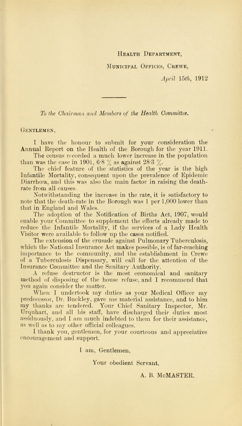 Health Department, Municipal Offices, Crewe, April 15th, 1912 To the Chairman and Members of the Health Committee. Gentlemen, I have the honour to submit for your consideration the Annual Report on the Health of the Borough for the year 1911. The census recorded a much lower increase in the population than was the case in 1901, 6‘8 % as against 28-3 %. The chief feature of the statistics of the year is the high Infantile Mortality, consequent upon the prevalence of Epidemic Diarrhoea, and this was also the main factor in raising the death- rate from all causes. Notwithstanding the increase in the rate, it is satisfactory to note that the death-rate in the Borough was 1 per 1,000 lower than that in England and Wales. The adoption of the Notification of Births Act, 1907, would enable your Committee to supplement the efforts already made to reduce the Infantile Mortality, if the services of a Lady Health Visitor were available to follow up the cases notified. The extension of the crusade against Pulmonary Tuberculosis, which the National Insurance Act makes possible, is of far-reaching importance to the community, and the establishment in Crewe of a Tuberculosis Dispensary, will call for the attention of the Insurance Committee and the Sanitary Authority. A refuse destructor is the most economical and sanitary method of disposing of the house refuse, and I recommend that you again consider the matter. When I undertook my duties as your Medical Officer my predecessor, Dr. Buckley, gave me material assistance, and to him my thanks are tendered. Your Chief Sanitary Inspector, Mr. Urquhart, and all his staff, have discharged their duties most assiduously, and I am much indebted to them for their assistance, as well as to my other official colleagues. I thank you, gentlemen, for your courteous and appreciative encouragement and support. I am, Gentlemen, Your obedient Servant, A. B. McMASTER.
