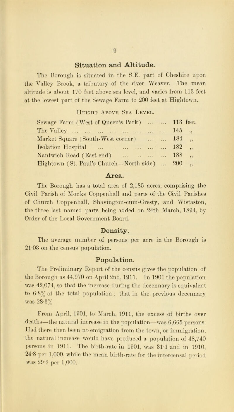 Situation and Altitude. The Borough is situated in the S.F. part of Cheshire upon the Valley Brook, a tributary of the river Weaver. The mean altitude is about 170 feet above sea level, and varies from 113 feet at the lowest part of the Sewage Farm to 200 feet at Hightown. Height Above Sea Level. Sewage Farm (West of Queen’s Park) 113 feet. The Valley 145 „ Market Square (South-West corner) 1S4 „ Isolation Hospital ... 182 ,, Nantwich Road (East end) 188 ,, Hightown (St. Paul’s Church—North side) ... 200 „ Area. The Borough has a total area of 2,185 acres, comprising the Civil Parish of Monks Coppenhall and parts of the Civil Parishes of Church Coppenhall. Shavington-cum-Gresty, and Wistaston, the three last named parts being added on 24th March, 1894, by Order of the Local Government Board. Density. The average number of persons per acre in the Borough is 21-03 on the census population. Population. The Preliminary Report of the census gives the population of the Borough as 44,970 on April 2nd, 1911. In 1901 the population was 42,074, so that the increase during the decennary is equivalent to 6 8% of the total population; that in the previous decennary was 28-3% From April, 1901, to March, 1911, the excess of births over deaths—the natural increase in the population—was 6,665 persons. Had there then been no emigration from the town, or immigration, the natural increase would have produced a population of 48,740 persons in 1911. The birth-rate in 1901, was 31T and in 1910, 24-8 per 1,000, while the mean birth-rate for the intercensal period was 29-2 per 1,000.